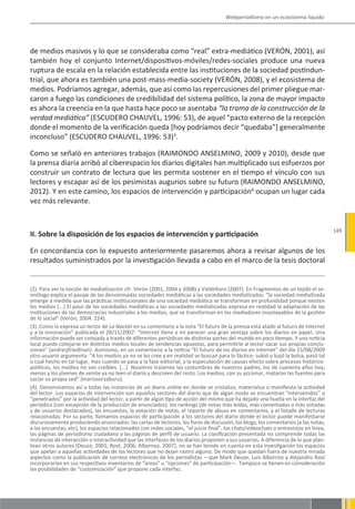Webperiodismo en un ecosistema líquido




de medios masivos y lo que se consideraba como “real” extra-mediático (VERÓN, 2001), así
también hoy el conjunto Internet/dispositivos-móviles/redes-sociales produce una nueva
ruptura de escala en la relación establecida entre las instituciones de la sociedad postindun-
trial, que ahora es también una post-mass-media-society (VERÓN, 2008), y el ecosistema de
medios. Podríamos agregar, además, que así como las repercusiones del primer pliegue mar-
caron a fuego las condiciones de credibilidad del sistema político, la zona de mayor impacto
es ahora la creencia en la que hasta hace poco se asentaba “la trama de la construcción de la
verdad mediática” (ESCUDERO CHAUVEL, 1996: 53), de aquel “pacto externo de la recepción
donde el momento de la verificación queda [hoy podríamos decir “quedaba”] generalmente
inconcluso” (ESCUDERO CHAUVEL, 1996: 53)3.

Como se señaló en anteriores trabajos (RAIMONDO ANSELMINO, 2009 y 2010), desde que
la prensa diaria arribó al ciberespacio los diarios digitales han multiplicado sus esfuerzos por
construir un contrato de lectura que les permita sostener en el tiempo el vínculo con sus
lectores y escapar así de los pesimistas augurios sobre su futuro (RAIMONDO ANSELMINO,
2012). Y en este camino, los espacios de intervención y participación4 ocupan un lugar cada
vez más relevante.


                                                                                                                                       149
II. Sobre la disposición de los espacios de intervención y participación

En concordancia con lo expuesto anteriormente pasaremos ahora a revisar algunos de los
resultados suministrados por la investigación llevada a cabo en el marco de la tesis doctoral


(2). Para ver la noción de mediatización cfr. Verón (2001, 2004 y 2008) y Valdettaro (2007). En Fragmentos de un tejido el se-
miólogo explica el pasaje de las denominadas sociedades mediáticas a las sociedades mediatizadas: “la sociedad mediatizada
emerge a medida que las prácticas institucionales de una sociedad mediática se transforman en profundidad porque existen
los medios [...] El paso de las sociedades mediáticas a las sociedades mediatizadas expresa en realidad la adaptación de las
instituciones de las democracias industriales a los medios, que se transforman en los mediadores insoslayables de la gestión
de lo social” (Verón; 2004: 224).
(3). Como lo expresa un lector de La Nación en su comentario a la nota “El futuro de la prensa está atado al futuro de Internet
y a la innovación” publicada el 28/11/2007: “Internet tiene a mi parecer una gran ventaja sobre los diarios en papel. Una
información puede ser cotejada a través de diferentes periódicos de distintas partes del mundo en poco tiempo. Y una noticia
local puede cotejarse en distintos medios locales de tendencias opuestas, para permitirle al lector sacar sus propias conclu-
siones” (andresjfriedman). Asimismo, en un comentario a la noticia “El futuro de los diarios en Internet” del día 15/08/2009
otro usuario argumenta: “A los medios ya no se les cree y en realidad se buscan para lo fáctico- subió o bajó la bolsa, pasó tal
o cual hecho en tal lugar, mas cuando se pasa a la fase editorial, a la especulación de causas efecto sobre procesos histórico-
políticos, los medios no son creíbles. [...] Nosotros traíamos las costumbres de nuestros padres, los de cuarenta años hoy,
menos y los jóvenes de veinte ya no leen el diario y descreen del resto. Los medios, con su accionar, mataron las fuentes para
saciar su propia sed” (mariosorsaburu).
(4). Denominamos así a todas las instancias de un diario online en donde se cristaliza, materializa o manifiesta la actividad
del lector. Los espacios de intervención son aquellos sectores del diario que de algún modo se encuentran “intervenidos” o
“penetrados” por la actividad del lector, a partir de algún tipo de acción del mismo que ha dejado una huella en la interfaz del
periódico (con excepción de la producción de enunciados): los rankings (de notas más leídas, más comentadas o más votadas
y de usuarios destacados), las encuestas, la votación de notas, el reporte de abuso en comentarios, y el listado de lecturas
relacionadas. Por su parte, llamamos espacios de participación a los sectores del diario donde el lector puede manifestarse
discursivamente produciendo enunciados: las cartas de lectores, los foros de discusión, los blogs, los comentarios (a las notas,
a las encuestas, etc), los espacios relacionados con redes sociales, “el juicio final”, los chats/videochats o entrevistas en línea,
las páginas de periodismo ciudadano y las páginas de perfil de usuario. La clasificación presentada no comprende todas las
instancias de interacción o interactividad que las interfaces de los diarios proponen a sus usuarios. A diferencia de lo que plan-
tean otros autores (Deuze, 2001; Rost, 2006; Albornoz, 2007), no se han tenido en cuenta en esta investigación los espacios
que apelan a aquellas actividades de los lectores que no dejan rastro alguno. De modo que quedan fuera de nuestra mirada
aspectos como la publicación de correos electrónicos de los periodistas —que Mark Deuze, Luis Albornoz y Alejandro Rost
incorporarían en sus respectivos inventarios de “áreas” u “opciones” de participación—. Tampoco se tienen en consideración
las posibilidades de “customización” que propone cada interfaz.
 