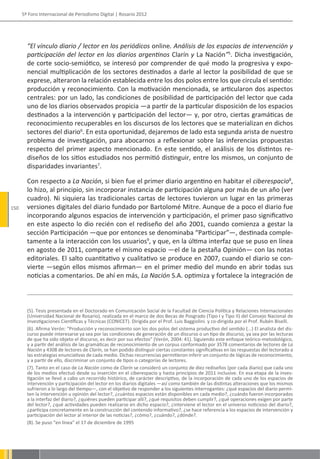 5º Foro Internacional de Periodismo Digital | Rosario 2012




        “El vínculo diario / lector en los periódicos online. Análisis de los espacios de intervención y
        participación del lector en los diarios argentinos Clarín y La Nación”5. Dicha investigación,
        de corte socio-semiótico, se interesó por comprender de qué modo la progresiva y expo-
        nencial multiplicación de los sectores destinados a darle al lector la posibilidad de que se
        exprese, alteraron la relación establecida entre los dos polos entre los que circula el sentido:
        producción y reconocimiento. Con la motivación mencionada, se articularon dos aspectos
        centrales: por un lado, las condiciones de posibilidad de participación del lector que cada
        uno de los diarios observados propicia —a partir de la particular disposición de los espacios
        destinados a la intervención y participación del lector— y, por otro, ciertas gramáticas de
        reconocimiento recuperables en los discursos de los lectores que se materializan en dichos
        sectores del diario6. En esta oportunidad, dejaremos de lado esta segunda arista de nuestro
        problema de investigación, para abocarnos a reflexionar sobre las inferencias propuestas
        respecto del primer aspecto mencionado. En este sentido, el análisis de los distintos re-
        diseños de los sitios estudiados nos permitió distinguir, entre los mismos, un conjunto de
        disparidades invariantes7.

        Con respecto a La Nación, si bien fue el primer diario argentino en habitar el ciberespacio8,
        lo hizo, al principio, sin incorporar instancia de participación alguna por más de un año (ver
        cuadro). Ni siquiera las tradicionales cartas de lectores tuvieron un lugar en las primeras
150     versiones digitales del diario fundado por Bartolomé Mitre. Aunque de a poco el diario fue
        incorporando algunos espacios de intervención y participación, el primer paso significativo
        en este aspecto lo dio recién con el rediseño del año 2001, cuando comienza a gestar la
        sección Participación —que por entonces se denominaba “Participar”—, destinada comple-
        tamente a la interacción con los usuarios9, y que, en la última interfaz que se puso en línea
        en agosto de 2011, comparte el mismo espacio —el de la pestaña Opinión— con las notas
        editoriales. El salto cuantitativo y cualitativo se produce en 2007, cuando el diario se con-
        vierte —según ellos mismos afirman— en el primer medio del mundo en abrir todas sus
        noticias a comentarios. De ahí en más, La Nación S.A. optimiza y fortalece la integración de



        (5). Tesis presentada en el Doctorado en Comunicación Social de la Facultad de Ciencia Política y Relaciones Internacionales
        (Universidad Nacional de Rosario), realizada en el marco de dos Becas de Posgrado (Tipo I y Tipo II) del Consejo Nacional de
        Investigaciones Científicas y Técnicas (CONICET). Dirigida por el Prof. Luis Baggiolini. y co-dirigida por el Prof. Rubén Biselli.
        (6). Afirma Verón: “Producción y reconocimiento son los dos polos del sistema productivo del sentido (...) El analista del dis-
        curso puede interesarse ya sea por las condiciones de generación de un discurso o un tipo de discurso, ya sea por las lecturas
        de que ha sido objeto el discurso, es decir por sus efectos” (Verón, 2004: 41). Siguiendo este enfoque teórico-metodológico,
        y a partir del análisis de las gramáticas de reconocimiento de un corpus conformado por 3578 comentarios de lectores de La
        Nación y 4308 de lectores de Clarín, se han podido distinguir ciertas constantes significativas en las respuestas del lectorado a
        las estrategias enunciativas de cada medio. Dichas recurrencias permitieron inferir un conjunto de lógicas de reconocimiento,
        y a partir de ello, discriminar un conjunto de tipos o categorías de lectores.
        (7). Tanto en el caso de La Nación como de Clarín se consideró un conjunto de diez rediseños (por cada diario) que cada uno
        de los medios efectuó desde su inserción en el ciberespacio y hasta principios de 2011 inclusive. En esa etapa de la inves-
        tigación se llevó a cabo un recorrido histórico, de carácter descriptivo, de la incorporación de cada uno de los espacios de
        intervención y participación del lector en los diarios digitales —así como también de las distintas alteraciones que los mismos
        sufrieron a lo largo del tiempo—, con el objetivo de responder a los siguientes interrogantes: ¿qué espacios del diario permi-
        ten la intervención u opinión del lector?, ¿cuántos espacios están disponibles en cada medio?, ¿cuándo fueron incorporados
        a la interfaz del diario?, ¿quiénes pueden participar allí?, ¿qué requisitos deben cumplir?, ¿qué operaciones exigen por parte
        del lector?, ¿qué actividades pueden realizarse en dicho espacio?, ¿interviene el lector en el universo noticioso del diario?,
        ¿participa concretamente en la construcción del contenido informativo?, ¿se hace referencia a los espacios de intervención y
        participación del lector al interior de las noticias?, ¿cómo?, ¿cuándo?, ¿dónde?.
        (8). Se puso “en línea” el 17 de diciembre de 1995
 