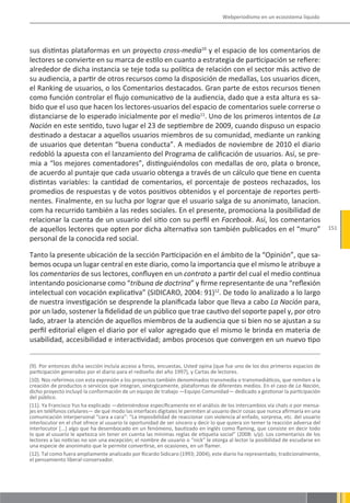 Webperiodismo en un ecosistema líquido




sus distintas plataformas en un proyecto cross-media10 y el espacio de los comentarios de
lectores se convierte en su marca de estilo en cuanto a estrategia de participación se refiere:
alrededor de dicha instancia se teje toda su política de relación con el sector más activo de
su audiencia, a partir de otros recursos como la disposición de medallas, Los usuarios dicen,
el Ranking de usuarios, o los Comentarios destacados. Gran parte de estos recursos tienen
como función controlar el flujo comunicativo de la audiencia, dado que a esta altura es sa-
bido que el uso que hacen los lectores-usuarios del espacio de comentarios suele correrse o
distanciarse de lo esperado inicialmente por el medio11. Uno de los primeros intentos de La
Nación en este sentido, tuvo lugar el 23 de septiembre de 2009, cuando dispuso un espacio
destinado a destacar a aquellos usuarios miembros de su comunidad, mediante un ranking
de usuarios que detentan “buena conducta”. A mediados de noviembre de 2010 el diario
redobló la apuesta con el lanzamiento del Programa de calificación de usuarios. Así, se pre-
mia a “los mejores comentadores”, distinguiéndolos con medallas de oro, plata o bronce,
de acuerdo al puntaje que cada usuario obtenga a través de un cálculo que tiene en cuenta
distintas variables: la cantidad de comentarios, el porcentaje de posteos rechazados, los
promedios de respuestas y de votos positivos obtenidos y el porcentaje de reportes perti-
nentes. Finalmente, en su lucha por lograr que el usuario salga de su anonimato, lanacion.
com ha recurrido también a las redes sociales. En el presente, promociona la posibilidad de
relacionar la cuenta de un usuario del sitio con su perfil en Facebook. Así, los comentarios
de aquellos lectores que opten por dicha alternativa son también publicados en el “muro”                                          151
personal de la conocida red social.

Tanto la presente ubicación de la sección Participación en el ámbito de la “Opinión”, que sa-
bemos ocupa un lugar central en este diario, como la importancia que el mismo le atribuye a
los comentarios de sus lectores, confluyen en un contrato a partir del cual el medio continua
intentando posicionarse como “tribuna de doctrina” y firme representante de una “reflexión
intelectual con vocación explicativa” (SIDICARO, 2004: 91)12. De todo lo analizado a lo largo
de nuestra investigación se desprende la planificada labor que lleva a cabo La Nación para,
por un lado, sostener la fidelidad de un público que trae cautivo del soporte papel y, por otro
lado, atraer la atención de aquellos miembros de la audiencia que si bien no se ajustan a su
perfil editorial eligen el diario por el valor agregado que el mismo le brinda en materia de
usabilidad, accesibilidad e interactividad; ambos procesos que convergen en un nuevo tipo


(9). Por entonces dicha sección incluía acceso a foros, encuestas, Usted opina (que fue uno de los dos primeros espacios de
participación generados por el diario para el rediseño del año 1997), y Cartas de lectores.
(10). Nos referimos con esta expresión a los proyectos también denominados transmedia o transmediáticos, que remiten a la
creación de productos o servicios que integran, sinérgicamente, plataformas de diferentes medios. En el caso de La Nación,
dicho proyecto incluyó la conformación de un equipo de trabajo —Equipo Comunidad— dedicado a gestionar la participación
del público.
(11). Ya Francisco Yus ha explicado —deteniéndose específicamente en el análisis de los intercambios vía chats o por mensa-
jes en teléfonos celulares— de qué modo las interfaces digitales le permiten al usuario decir cosas que nunca afirmaría en una
comunicación interpersonal “cara a cara”: “La imposibilidad de reaccionar con violencia al enfado, sorpresa, etc. del usuario
interlocutor en el chat ofrece al usuario la oportunidad de ser sincero y decir lo que quiera sin temer la reacción adversa del
interlocutor [...] algo que ha desembocado en un fenómeno, bautizado en inglés como flaming, que consiste en decir todo
lo que al usuario le apetezca sin tener en cuenta las mínimas reglas de etiqueta social” (2008: s/p). Los comentarios de los
lectores a las noticias no son una excepción; el nombre de usuario o “nick” le otorga al lector la posibilidad de escudarse en
una especie de anonimato que le permite convertirse, en ocasiones, en un flamer.
(12). Tal como fuera ampliamente analizado por Ricardo Sidicaro (1993; 2004), este diario ha representado, tradicionalmente,
el pensamiento liberal-conservador.
 