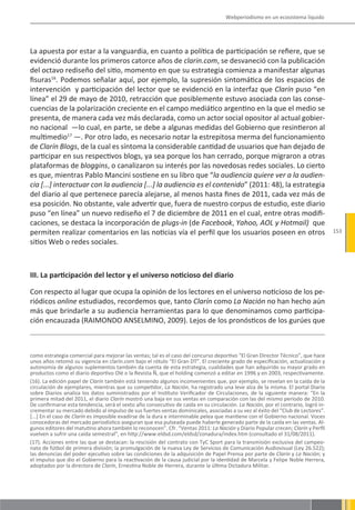 Webperiodismo en un ecosistema líquido




La apuesta por estar a la vanguardia, en cuanto a política de participación se refiere, que se
evidenció durante los primeros catorce años de clarin.com, se desvaneció con la publicación
del octavo rediseño del sitio, momento en que su estrategia comienza a manifestar algunas
fisuras16. Podemos señalar aquí, por ejemplo, la supresión sintomática de los espacios de
intervención y participación del lector que se evidenció en la interfaz que Clarín puso “en
línea” el 29 de mayo de 2010, retracción que posiblemente estuvo asociada con las conse-
cuencias de la polarización creciente en el campo mediático argentino en la que el medio se
presenta, de manera cada vez más declarada, como un actor social opositor al actual gobier-
no nacional —lo cual, en parte, se debe a algunas medidas del Gobierno que resintieron al
multimedio17 —. Por otro lado, es necesario notar la estrepitosa merma del funcionamiento
de Clarín Blogs, de la cual es síntoma la considerable cantidad de usuarios que han dejado de
participar en sus respectivos blogs, ya sea porque los han cerrado, porque migraron a otras
plataformas de bloggins, o canalizaron su interés por las novedosas redes sociales. Lo cierto
es que, mientras Pablo Mancini sostiene en su libro que “la audiencia quiere ver a la audien-
cia [...] interactuar con la audiencia [...] la audiencia es el contenido” (2011: 48), la estrategia
del diario al que pertenece parecía alejarse, al menos hasta fines de 2011, cada vez más de
esa posición. No obstante, vale advertir que, fuera de nuestro corpus de estudio, este diario
puso “en línea” un nuevo rediseño el 7 de diciembre de 2011 en el cual, entre otras modifi-
caciones, se destaca la incorporación de plugs-in (de Facebook, Yahoo, AOL y Hotmail) que
permiten realizar comentarios en las noticias vía el perfil que los usuarios poseen en otros                                      153
sitios Web o redes sociales.



III. La participación del lector y el universo noticioso del diario

Con respecto al lugar que ocupa la opinión de los lectores en el universo noticioso de los pe-
riódicos online estudiados, recordemos que, tanto Clarín como La Nación no han hecho aún
más que brindarle a su audiencia herramientas para lo que denominamos como participa-
ción encauzada (RAIMONDO ANSELMINO, 2009). Lejos de los pronósticos de los gurúes que



como estrategia comercial para mejorar las ventas; tal es el caso del concurso deportivo “El Gran Director Técnico”, que hace
unos años retomó su vigencia en clarín.com bajo el rótulo “El Gran DT”. El creciente grado de especificación, actualización y
autonomía de algunos suplementos también da cuenta de esta estrategia, cualidades que han adquirido su mayor grado en
productos como el diario deportivo Olé o la Revista Ñ, que el holding comenzó a editar en 1996 y en 2003, respectivamente.
(16). La edición papel de Clarín también está teniendo algunos inconvenientes que, por ejemplo, se revelan en la caída de la
circulación de ejemplares, mientras que su competidor, La Nación, ha registrado una leve alza de la misma. El portal Diario
sobre Diarios analiza los datos suministrados por el Instituto Verificador de Circulaciones, de la siguiente manera: “En la
primera mitad del 2011, el diario Clarín mostró una baja en sus ventas en comparación con las del mismo período de 2010.
De confirmarse esta tendencia, será el sexto año consecutivo de caída en su circulación. La Nación, por el contrario, logró in-
crementar su mercado debido al impulso de sus fuertes ventas dominicales, asociadas a su vez al éxito del “Club de Lectores”.
[...] En el caso de Clarín es imposible evadirse de la dura e interminable pelea que mantiene con el Gobierno nacional. Voces
conocedoras del mercado periodístico aseguran que esa pulseada puede haberle generado parte de la caída en las ventas. Al-
gunos editores del matutino ahora también lo reconocen”. Cfr. “Ventas 2011: La Nación y Diario Popular crecen; Clarín y Perfil
vuelven a sufrir una caída semestral”, en http://www.eldsd.com/eldsd/zonadura/index.htm (consultado el 31/08/2011).
(17). Acciones entre las que se destacan: la rescisión del contrato con TyC Sport para la transmisión exclusiva del campeo-
nato de fútbol de primera división; la promulgación de la nueva Ley de Servicios de Comunicación Audiovisual (Ley 26.522);
las denuncias del poder ejecutivo sobre las condiciones de la adquisición de Papel Prensa por parte de Clarín y La Nación; y
el impulso que dio el Gobierno para la reactivación de la causa judicial por la identidad de Marcela y Felipe Noble Herrera,
adoptados por la directora de Clarín, Ernestina Noble de Herrera, durante la última Dictadura Militar.
 