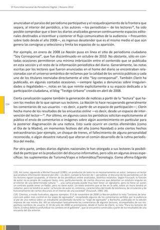 5º Foro Internacional de Periodismo Digital | Rosario 2012




        anunciaban el paraíso del periodismo participativo y el resquebrajamiento de la frontera que
        separa, al interior del periódico, a los autores —los periodistas— de los lectores18, ha sido
        posible comprobar que si bien los diarios analizados generan continuamente espacios edito-
        riales destinados a incentivar y contener el flujo comunicativo de la audiencia —frecuentes
        sobre todo desde el año 2008—, es ingenuo desatender que es el mismo medio el que aún
        genera las consignas y selecciona y limita los espacios de su aparición.

        Por ejemplo, en enero de 2008 La Nación puso en línea el sitio de periodismo ciudadano
        “Soy Corresponsal”, que fue discontinuado en octubre de 2010. No obstante, sólo en con-
        tadas ocasiones permitieron una mínima imbricación entre el contenido que se publicaba
        en esta sección y el resto de la información periodística del diario. Generalmente, las notas
        escritas por los lectores que fueron anunciadas en el home del diario se encontraban rela-
        cionadas con el universo semántico de reclamos por la calidad de los servicio públicos y cada
        uno de los titulares reenviaba directamente al sitio “Soy corresponsal”. También Clarín ha
        publicado, en algunas contadas ocasiones —siempre ligadas a denuncias sobre irregulari-
        dades o ilegalidades—, notas en las que remite explícitamente a su espacio dedicado a la
        participación ciudadana, el blog “Testigo Urbano” creado en abril de 2008.

        Cierta canalización supone también la generación de noticias a partir de la “lectura” que ha-
154
        cen los medios de lo que opinan sus lectores. La Nación lo hace recuperando generalmente
        los comentarios de sus usuarios —es decir, a partir de un espacio de participación—; Clarín
        hecha mano de los resultados de las encuestas online —es decir, desde un espacio de inter-
        vención del lector—19. Por último, en algunos casos los periódicos solicitan explícitamente al
        público el envío de comentarios o imágenes sobre algún acontecimiento en particular para
        la posterior diagramación de una noticia. Esto suele ocurrir en ciertos efemérides (como
        el Día de la Madre), en momentos festivos del año (como Navidad) o ante ciertos hechos
        extraordinarios (por ejemplo, un choque de trenes, el fallecimiento de alguna personalidad
        reconocida, o algún desastre natural) que alteran el común desarrollo de la rutina periodís-
        tica del medio.

        Por otra parte, ambos diarios digitales nacionales le han otorgado a sus lectores la posibili-
        dad de participar en la producción del discurso informativo, pero sólo en algunas áreas espe-
        cíficas: los suplementos de Turismo/Viajes e Informática/Tecnología. Como afirma Edgardo



        (18). Así como, siguiendo a Michel Foucault (1985), un productor de texto no es necesariamente un autor, tampoco un lector
        que produce información deviene por ello —es decir, cumple la función de— periodista: el discurso de los periodistas y el de
        los lectores siguen ocupando, al interior de los periódicos online analizados, distintos estatutos. Según Foucault, la función
        de autor no es propia de cualquier texto, sino, particularmente, de ciertos discursos que detentan un estatuto singular en
        el interior de una determinada cultura: “... una carta privada puede muy bien tener un signatario, pero no tiene un autor;
        un contrato puede tener un fiador, pero no tiene autor. Un texto anónimo que se lee en la calle, sobre un muro tendrá un
        redactor, pero no tendrá un autor. La función de autor es, entonces, característica del modo de existencia, de circulación y de
        funcionamiento de ciertos discursos en el interior de una sociedad” (Foucault, 1985: 20).
        (19). Citemos, a modo ilustrativo, algunos ejemplos. El 4 de noviembre de 2008 La Nación publicó la nota “Lectores de lana-
        cion.com piden más control en los viajes de egresados”, recopilando algunos de los comentarios vertidos por la audiencia
        al pie de una noticia sobre un estudiante accidentado durante su “viaje de egresado” a Bariloche, publicada en la edición
        impresa de ese mismo día. Allí se retomaban textualmente los comentarios de algunos lectores, acompañados de sus res-
        pectivos nombres de usuario. El 24 de julio de 2008 se promocionó, desde el home de Clarín, la nota “Para los lectores de
        Clarín, Cristina debería profundizar los cambios en el gabinete”, que se encuentra construida a partir de los resultados de una
        encuesta del día anterior.
 
