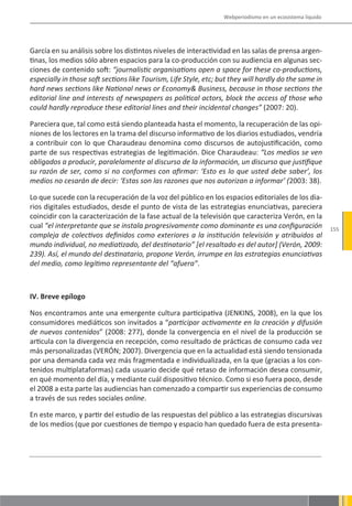 Webperiodismo en un ecosistema líquido




García en su análisis sobre los distintos niveles de interactividad en las salas de prensa argen-
tinas, los medios sólo abren espacios para la co-producción con su audiencia en algunas sec-
ciones de contenido soft: “journalistic organisations open a space for these co-productions,
especially in those soft sections like Tourism, Life Style, etc; but they will hardly do the same in
hard news sections like National news or Economy& Business, because in those sections the
editorial line and interests of newspapers as political actors, block the access of those who
could hardly reproduce these editorial lines and their incidental changes” (2007: 20).

Pareciera que, tal como está siendo planteada hasta el momento, la recuperación de las opi-
niones de los lectores en la trama del discurso informativo de los diarios estudiados, vendría
a contribuir con lo que Charaudeau denomina como discursos de autojustificación, como
parte de sus respectivas estrategias de legitimación. Dice Charaudeau: “Los medios se ven
obligados a producir, paralelamente al discurso de la información, un discurso que justifique
su razón de ser, como si no conformes con afirmar: ‘Esto es lo que usted debe saber’, los
medios no cesarán de decir: ‘Estas son las razones que nos autorizan a informar’ (2003: 38).

Lo que sucede con la recuperación de la voz del público en los espacios editoriales de los dia-
rios digitales estudiados, desde el punto de vista de las estrategias enunciativas, pareciera
coincidir con la caracterización de la fase actual de la televisión que caracteriza Verón, en la
cual “el interpretante que se instala progresivamente como dominante es una configuración                  155
compleja de colectivos definidos como exteriores a la institución televisión y atribuidos al
mundo individual, no mediatizado, del destinatario” [el resaltado es del autor] (Verón, 2009:
239). Así, el mundo del destinatario, propone Verón, irrumpe en las estrategias enunciativas
del medio, como legítimo representante del “afuera”.



IV. Breve epílogo

Nos encontramos ante una emergente cultura participativa (JENKINS, 2008), en la que los
consumidores mediáticos son invitados a “participar activamente en la creación y difusión
de nuevos contenidos” (2008: 277), donde la convergencia en el nivel de la producción se
articula con la divergencia en recepción, como resultado de prácticas de consumo cada vez
más personalizadas (VERÓN; 2007). Divergencia que en la actualidad está siendo tensionada
por una demanda cada vez más fragmentada e individualizada, en la que (gracias a los con-
tenidos multiplataformas) cada usuario decide qué retaso de información desea consumir,
en qué momento del día, y mediante cuál dispositivo técnico. Como si eso fuera poco, desde
el 2008 a esta parte las audiencias han comenzado a compartir sus experiencias de consumo
a través de sus redes sociales online.

En este marco, y partir del estudio de las respuestas del público a las estrategias discursivas
de los medios (que por cuestiones de tiempo y espacio han quedado fuera de esta presenta-
 