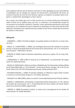 5º Foro Internacional de Periodismo Digital | Rosario 2012




        ción), podemos afirmar que los lectores reconocen el valor agregado que para ellos detenta
        la posibilidad, que les otorgan los espacios de intervención y participación del lector, de
        conocer los puntos de vista de otros lectores, expresar y compartir sus propias ideas al res-
        pecto o, simplemente, desahogarse y hacer catarsis.

        Por su parte, los medios (que, por un lado cuentan con un cúmulo profuso de información
        sobre el hacer de sus públicos pero, por otro, se enfrentan a la incertidumbre propia de
        un escenario en constante mutación), al parecer, están intentando posicionarse como nexo
        comunitario, con el objetivo de que la audiencia se identifique con ellos (más allá del perfil
        editorial), intentando crear experiencias que excedan lo que otrora comprendía el consumo
        de noticias e información.



        Bibliografía

        - ALBORNOZ, L. (2007): Periodismo digital. Los grandes diarios en la Red. Ed. La Crujía. Bue-
        nos Aires.

        - BISELLI, R. y VALDETTARO, S. (2004): Las estrategias discursivas del contacto en la prensa
156     escrita, en Anuario del Departamento de Ciencias de la Comunicación. Vol. 9 “La Trama de la
        Comunicación”. UNR Editora. Rosario.

        - CARLÓN, M. (2004): Sobre lo televisivo: dispositivos, discursos y sujetos. Ed. La Crujía. Bue-
        nos Aires.

        - CHARAUDEAU, P. 2003 (1997) El discurso de la información. La construcción del espejo
        social. Ed. Gedisa Barcelona.

        - DEUZE, M. (20/01/2011): Online Journalism: Modelling the First Generation of News Media
        on the Word Wide Web, en “First Monday”. University of Illinois, Chicago, Vol. 6, Nº 10. [en
        línea] <http://131.193.153.231/www/issues/issue6_10/deuze/index.html>

        - ESCUDERO CHAUVEL, L. (1996): El contrato mediático, en “Malvinas: El gran relato. Fuentes
        y rumores en la información de guerra”. Ed. Gedisa, Barcelona.

        - FOUCAULT, M. 1985 (1969): ¿Qué es un autor?. Universidad Autónoma de Tlaxcala. México.

        - GARCÍA, E. (18/02/2011): Interactivity in Argentinean Online Newsrooms, en “Zer, Revista
        de estudios de comunicación, Vol 1”, Universidad del País Vasco, Bizkaia. [en línea] <http://
        www.ehu.es/zer/zere1/ZERE_epgarcia.pdf>.

        - JENKINS, H. (2008) Convergence Culture. La cultura de la convergencia de los medios de
        comunicación. Ed. Paidós Barcelona.
 