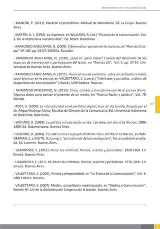 Webperiodismo en un ecosistema líquido




- MANCINI, P. (2011): Hackear el periodismo. Manual de laboratorio. Ed. La Crujía. Buenos
Aires.

- MARTÍN, H. J. (1992): La imprenta, en WILLIAMS, R. (ed.) “Historia de la comunicación. Vol.
2: De la imprenta a nuestros días”. Ed. Bosch. Barcelona.

- RAIMONDO ANSELMINO, N. (2009): Cibermedios: opinión de los lectores, en “Revista Chas-
qui” Nº 105. pp. 62-67. CIESPAL. Ecuador.

- RAIMONDO ANSELMINO, N. (2010): ¿Qué te pasa Clarín? Crónica del desarrollo de los
espacios de intervención y participación del lector, en “Revista LIS”, Vol. 5. pp. 57-67. Uni-
versidad de Buenos Aires. Buenos Aires.

- RAIMONDO ANSELMINO, N. (2011): Hacia un nuevo escenario: sobre los actuales cambios
socio-técnicos en la prensa, en VALDETTARO, S. (coord.) “Interfaces y pantallas: análisis de
dispositivos de comunicación” (eBook). UNR Editora. Rosario.

- RAIMONDO ANSELMINO, N. (2012): Crisis, cambio y transformación de la prensa diaria.
Algunos datos para pensar el presente de un medio, en “Revista Razón y palabra”, Vol. 79.
México.
                                                                                                         157
- ROST, A. (2006): La interactividad en el periódico digital, tesis de doctorado, dirigida por el
Dr. Miguel Rodrigo Alsina, Facultat de Ciències de la Comunicaciò. Ed. Universitat Autónoma
de Barcelona. Barcelona.

- SIDICARO, R. (1993): La política mirada desde arriba. Las ideas del diario La Nación, 1909-
1989. Ed. Sudamericana. Buenos Aires.

- SIDICARO, R. (2004): Consideraciones a propósito de las ideas del diario La Nación, en WAI-
NERMAN, C. y SAUTU, R. (comp.), “La trastienda de la investigación”, Tercera edición amplia-
da. Ed. Lumiere. Buenos Aires.

- ULANOVSKY, C. (2011): Paren las rotativas. Diarios, revistas y periodistas. 1920-1969. Ed.
Emecé. Buenos Aires.

- ULANOVSKY, C. (2011-b): Paren las rotativas. Diarios, revistas y periodistas. 1970-2000. Ed.
Emecé. Buenos Aires.

- VALDETTARO, S. (2005): Prensa y temporalidad, en “La Trama de la Comunicación”, Vol. 8.
UNR Editora. Rosario.

- VALDETTARO, S. (2007): Medios, actualidad y mediatización, en “Medios y Comunicación”,
Boletín Nº 123 de la Biblioteca del Congreso de la Nación. Buenos Aires.
 