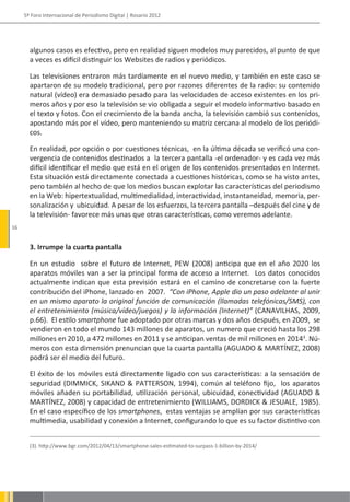 5º Foro Internacional de Periodismo Digital | Rosario 2012




       algunos casos es efectivo, pero en realidad siguen modelos muy parecidos, al punto de que
       a veces es difícil distinguir los Websites de radios y periódicos.

       Las televisiones entraron más tardíamente en el nuevo medio, y también en este caso se
       apartaron de su modelo tradicional, pero por razones diferentes de la radio: su contenido
       natural (vídeo) era demasiado pesado para las velocidades de acceso existentes en los pri-
       meros años y por eso la televisión se vio obligada a seguir el modelo informativo basado en
       el texto y fotos. Con el crecimiento de la banda ancha, la televisión cambió sus contenidos,
       apostando más por el vídeo, pero manteniendo su matriz cercana al modelo de los periódi-
       cos.

       En realidad, por opción o por cuestiones técnicas, en la última década se verificó una con-
       vergencia de contenidos destinados a la tercera pantalla -el ordenador- y es cada vez más
       difícil identificar el medio que está en el origen de los contenidos presentados en Internet.
       Esta situación está directamente conectada a cuestiones históricas, como se ha visto antes,
       pero también al hecho de que los medios buscan explotar las características del periodismo
       en la Web: hipertextualidad, multimedialidad, interactividad, instantaneidad, memoria, per-
       sonalización y ubicuidad. A pesar de los esfuerzos, la tercera pantalla –después del cine y de
       la televisión- favorece más unas que otras características, como veremos adelante.
16


       3. Irrumpe la cuarta pantalla

       En un estudio sobre el futuro de Internet, PEW (2008) anticipa que en el año 2020 los
       aparatos móviles van a ser la principal forma de acceso a Internet. Los datos conocidos
       actualmente indican que esta previsión estará en el camino de concretarse con la fuerte
       contribución del iPhone, lanzado en 2007. “Con iPhone, Apple dio un paso adelante al unir
       en un mismo aparato la original función de comunicación (llamadas telefónicas/SMS), con
       el entretenimiento (música/vídeo/juegos) y la información (Internet)” (CANAVILHAS, 2009,
       p.66). El estilo smartphone fue adoptado por otras marcas y dos años después, en 2009, se
       vendieron en todo el mundo 143 millones de aparatos, un numero que creció hasta los 298
       millones en 2010, a 472 millones en 2011 y se anticipan ventas de mil millones en 20143. Nú-
       meros con esta dimensión prenuncian que la cuarta pantalla (AGUADO & MARTÍNEZ, 2008)
       podrá ser el medio del futuro.

       El éxito de los móviles está directamente ligado con sus características: a la sensación de
       seguridad (DIMMICK, SIKAND & PATTERSON, 1994), común al teléfono fijo, los aparatos
       móviles añaden su portabilidad, utilización personal, ubicuidad, conectividad (AGUADO &
       MARTÍNEZ, 2008) y capacidad de entretenimiento (WILLIAMS, DORDICK & JESUALE, 1985).
       En el caso específico de los smartphones, estas ventajas se amplían por sus características
       multimedia, usabilidad y conexión a Internet, configurando lo que es su factor distintivo con


       (3). http://www.bgr.com/2012/04/13/smartphone-sales-estimated-to-surpass-1-billion-by-2014/
 