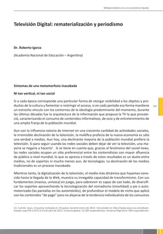 Webperiodismo en un ecosistema líquido




Televisión Digital: rematerialización y periodismo



Dr. Roberto Igarza

(Academia Nacional de Educación – Argentina)




Síntomas de una metamorfosis inacabada

Ni tan vertical, ni tan social

Si a cada época corresponde una particular forma de otorgar visibilidad a los objetos y pro-
ductos de la cultura y fomentar o restringir el acceso, si en cada período esa forma mantiene                                 161
un estrecho vínculo con los contornos de la ideología predominante del momento, durante
las últimas décadas fue la arquitectura de la información que propuso la TV la que prevale-
ció, caracterizando el consumo de contenidos informativos, de ocio y de entretenimiento de
una amplia franja de la población mundial.

Aun con la influencia notoria de Internet en una creciente cantidad de actividades sociales,
la irremisible declinación de la televisión, la maléfica profecía de la nueva economía es sólo
una verdad a medias. Aun hoy, una declinante mayoría de la población mundial prefiere la
televisión. Si para seguir usando las redes sociales deben dejar de ver la televisión, una ma-
yoría se negaría a hacerlo1. Si se tiene en cuenta que, gracias al fenómeno del social news,
las redes sociales ocupan un sitio preferencial entre los contenidistas con mayor afluencia
de público a nivel mundial, lo que se aprecia a través de estos resultados es un duelo entre
medios, no de soportes ni mucho menos aun, de tecnologías. La declinación de los medios
tradicionales es un proceso inacabado.

Mientras tanto, la digitalización de la televisión, el medio más dinámico que hayamos cono-
cido hasta la llegada de la Web, muestra su innegable capacidad de transformismo. Con sus
fundamentos (masiva, unívoca) en juego, para sobrevivir es capaz de casi todo, de diversifi-
car los soportes aprovechando la tecnologización del nomadismo (movilidad) a pie o auto-
motorizado (las pantallas en los automóviles), de profundizar el modelo de nicho que aplicó
con los contenidos “de pago” para no alejarse de la tendencia individualista de los consumos


(1). Fuente: Ipsos. Encuesta realizada en 24 países durante enero de 2012. Consultado en http://www.ipsos-na.com/down-
load/pr.aspx?id=11575 el 23 de abril de 2012. Universo global: 12.500 respondientes. Universo Argentina: 500 respondientes.
 