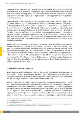 5º Foro Internacional de Periodismo Digital | Rosario 2012



        y, por qué no, de “perseguir” los consumidores tecnologizados que se lateralizan mientras
        miran televisión. Si es necesario, como parece serlo, irá en búsqueda de pantallas comple-
        mentarias para no desapegarse de sus televidentes convertidos en usuarios de múltiples
        redes simultáneamente. El proceso de digitalización de la tv es por definición multiplicativa
        en muchos sentidos.

        Las fronteras del sistema televisivo ya no son impermeables. No será gratuito para el sistema
        que Apple (AppleTV )2 y Google (GoogleTv )3 amplíen su influencia sobre los consumos de
        contenidos de televisión. YouTube, líder absoluto, lejos de la plataforma Hulu, emblemática
        de la tardía reacción de la industria frente a la Web, se aproxima cada vez más a Hollywood.
        Facebook ya es la segunda plataforma de distribución de videos en Internet después de
        YouTube, y hurga en las formas de comercializar contenidos audiovisuales. Es el método de
        acceso el que está en juego. El contundente ingreso de nuevos actores ajenos al sistema
        tradicional que, en una primera instancia acentúan simultáneamente lo global y lo multime-
        diático en detrimento de lo local, lo lineal y controlado, invita a profundizar la reflexión sobre
        los cambios venideros.

        A su vez, hace tiempo que la televisión busca insertarse entre las nuevas formas de consumir
        cultura que la Web propone, con un éxito relativo4. La televisión, que nunca fue adepta a la
        Web, sufrió la anticipación de los nuevos jugadores que introdujeron reglas nuevas y acaba-
162     ron moderando el ingreso de la industria televisiva a la Web. Ese ingreso se hizo más desde
        fuera y a pesar del sistema industrial e institucionalmente controlado, que desde dentro de
        éste. Cambiaron mucho más las formas de acceder a la información y al entretenimiento por
        fuera que dentro del sistema tradicional. Es hora de que el sistema broadcast se active si
        pretende dejar de perder públicos que se mudan al dominio de las “audiencias sociales” con
        algún dispositivo móvil en mano.



        La rematerialización de la televisión

        Ninguno de los medios tradicionales soporta sin costos la desmaterialización. La televisión
        no está exenta de los mayores riesgos. De hecho, las audiencias ya no la acompañan como
        antes en la pantalla del televisor, incluso cuando alinea sus superproductos, los pesos pesa-
        dos (ficción, juegos, deportes) del sistema durante el prime time.

        Aunque el fenómeno se aplica a todos los medios, la radio podría provisoriamente seguir
        una curva levemente diferente. Su naturaleza audible (la experiencia menos inmersiva), la
        cultura de la portabilidad que desde hace cuarenta años caracteriza su recepción (dispositi-
        vos miniaturizados, influencia del nomadismo) y el escaso volumen de sus archivos digitales,
        podrían lograr que resista de manera diferente. La TV portátil, desarrollada desde los años
        sesenta, nunca penetró del mismo modo las audiencias. Ahora, los cambios en la tecnologi-
        zación de la movilidad humana lo hace más probable. La tecnología de recepción o reproduc-


        (2). http://www.apple.com/es/appletv/what-is/.
        (3). http://www.google.com/tv/.
        (4). Reventòs, Laia.Los Telenautas. Publicado en el El País. Madrid, 5 de noviembre de 2009. Consultado en http://elpais.com/
        diario/2009/11/05/ciberpais/1257391465_850215.html el 5 de noviembre de 2009.
 