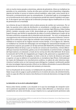 Webperiodismo en un ecosistema líquido



ción es mucho menos pesada y voluminosa, además de polivalente. Ahora se multiplican las
pantallas en los automóviles, muchas de ellas para controlar otros dispositivos integrados,
además de facilitar el acceso al sistema cultural-mediático, sobre todo, como fuente de in-
formación y entretenimiento para los acompañantes. El automóvil jugó un rol protagónico
en la transformación de la radio en el componente portátil del sistema mediático más popu-
lar. Es de esperar que este ingreso de la televisión provoque alguna modificación en su tasa
de penetración en la movilidad.

Los síntomas de que la televisión está en pleno proceso de cambio son numerosos. Por un
lado, los puentes entre redes de distribución se consolidarán a medida que se implemen-
tan nuevos estándares de formatos técnicos, como el estándar High Efficiency Video Coding
(HEVC), también conocido como H.265, desarrollado por el grupo MPEG (Moving Picture
Experts Group), que facilita la reproducción de vídeo a la misma calidad que el mejor de los
formatos anteriores ocupando sólo la mitad del ancho de banda5. Por otro, en búsqueda de
una experiencia más inmersiva como forma de anclar ciertos consumos al televisor, la tecno-
logía 3D se vuelve poco a poco algo tan estándar como asequible, aunque no vaya a ser una
realidad en la mayoría de los hogares durante mucho tiempo, si lo es alguna vez. Además,
se multiplican las consolas de videojuegos con tecnologías de representación basadas en el
movimiento corporal, que pueden ser de tipo wiimote (Wii MotionPlus de Nintendo) o move
(PlayStation Move de Sony) y usan un mando con sensores de movimiento, o kinect (Micro-
soft) que reconoce movimientos, gestos y voz sin necesidad de un control remoto. La llegada                                   163
del hiperrealismo a la televisión a través de las normas de Ultra Alta Definición 4k (4 veces
la resolución del Full HD, 8,3 megapíxeles por imagen) y 8k, potenciará su capacidad inmer-
siva6. En una pantalla de 32 pulgadas, la visión a más de un metro de distancia sería igual
o superior a la que se obtiene en la pantalla de un smartphone tipo iPhone. Estimulada por
las majors de Hollywood y los manufactureros asiáticos, la cadena de valor televisiva expe-
rimenta el cambio como un mal necesario para distinguirse. Cualquier combinación posible
de estas tecnologías hipersensoriales influirá en los hábitos ofreciendo al usuario diferentes
experiencias de consumo en función del contexto y la intención.

Con la virtualización de los accesos, la multiplicación de pantallas y el consumo en la movi-
lidad, lo que está en juego es quién predomina en el sistema de ocio y de entretenimiento,
quién es capaz de influir de manera más efectiva en la toma de decisiones a lo largo de todo
el día.



La televisión en la era de la ubicuidad digital

Nunca antes hemos asistido a una situación en la que las tecnologías de recepción tuvie-
sen la potencial capacidad de conectarse a tantas redes diferentes y a interactuar sincro-
nizadamente con otros terminales. Lo que importa no es a qué generación pertenece cada



(5). Fuente: Ericsson. Acuerdo del Grupo MPEG en la sesión del 16 al 20 de julio en Estocolomo. Ver en http://www.ericsson.
com/news/120814_mpeg_244159018_c.
(6). Unión Internacional de Telecomunicaciones. Ultra High Definition Television: Threshold of a new age. ITU Recommen-
dations on UHDTV standards agreed. Consultado en http://www.itu.int/net/pressoffice/press_releases/2012/31.aspx el 24
de mayo de 2012.
 