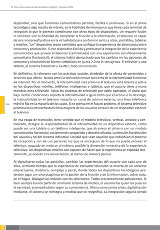 5º Foro Internacional de Periodismo Digital | Rosario 2012




        dispositivo, sino qué funciones comunicativas permite, facilita o promueve. Si en el plano
        tecnológico algo resulta de interés, es la habilidad de interoperar que tiene cada terminal de
        recepción lo que le permite combinarse con otros tipos de dispositivos, sin requerir fusión
        ni similitud. Con la finalidad de completar la fruición o la información, el televisor es capaz
        de sincronizarse/fundirse en la virtualidad para conformar junto a otros, portátiles, tabletas
        y móviles, “un” dispositivo tecno-semiótico que unifique la experiencia de alternancia entre
        consumo y producción. Si ese dispositivo facilita y promueve la integración de la experiencia
        comunicativa que provee el televisor (centralizada) con una experiencia simultáneamente
        comunitaria (horizontal), el sistema habrá demostrado que los cambios en los patrones de
        consumo y circulación de bienes simbólicos en la era 2.0 no le son ajenos. El televisor y una
        tableta, el sistema broadcast y Twitter, todo sincronizado.

        En definitiva, lo relevante son las prácticas sociales alrededor de la oferta de contenidos y
        servicios que ofrece. Nunca antes la televisión estuvo tan cerca de la interactividad funcional
        de Internet. Por el momento, la interactividad más próxima al televisor está latente o activa
        en los dispositivos móviles, teléfonos inteligentes y tabletas, que el usuario tiene a mano
        mientras mira televisión. Salvo los sistemas de televisión por cable operador, el único que
        bajo ciertas condiciones soporta la interactividad a igual costo que el acceso o la descarga,
        la interactividad en el televisor necesita un canal de retorno externo, una línea telefónica
164     móvil o fija en la mayoría de los casos. Si se piensa en el futuro próximo, el sistema televisivo
        promoverá la interactividad con la mayoría de los usuarios a través de un dispositivo exterior
        al televisor.

        En esa etapa de transición, tiene sentido que el modelo televisivo, vertical, unívoco y cen-
        tralizado, delegue la responsabilidad de la interactividad en un dispositivo externo, como
        puede ser una tableta o un teléfono inteligente, que atraviesa el sistema con un modelo
        comunicativo horizontal, socialmente compartido y descentralizado. La elección fue decisión
        del usuario y no del sistema industrial. Decidió que sean aquellos que individúan el proceso
        de recepción y son de uso personal, los que se encarguen de lo que no puede proveer el
        televisor, ocupado en mejorar al máximo posible la dimensión inmersiva de la experiencia
        televisiva. Los dispositivos móviles son capaces de hacer que la experiencia se expanda late-
        ralmente, se oriente a la conversación, al menos de manera parcial.

        Al digitalizarse todas las pantallas, cambian las experiencias del usuario con cada una de
        ellas, al mismo tiempo que la experiencia de consumir televisión se inserta en un universo
        interactuante, dinámico, complejo y plural, donde todos los dispositivos tecnológicos pre-
        tenden jugar un rol protagónico en la gestión de la fruición y de la información, sobre todo,
        en el hogar. Dialogan los móviles con los televisores. Todos crecientemente polivalentes. Si
        bien siempre fueron parte de un mismo sistema de medios, el usuario fue quien los puso en
        la vecindad, acomodándolos según su conveniencia. Ahora como jamás antes, digitalización
        mediante, el sistema se reintegra a medida que se resignifica. La integración seguirá siendo
 