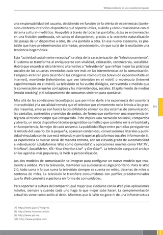 Webperiodismo en un ecosistema líquido




una responsabilidad del usuario, decidiendo en función de la oferta de experiencias (conte-
nido-contexto-intención-dispositivo) qué soporte utiliza, cuándo y cómo relacionarse con el
sistema cultural-mediático. Asequible a través de todas las pantallas, éstas se entremezclan
en una fruición continuada, sin saltos ni disrupciones, gracias a la creciente naturalización
del pasaje de un dispositivo a otro, de una pantalla a otra. En ese nuevo escenario, es pro-
bable que haya predominancias alternadas, provisionales, sin que surja de la oscilación una
tendencia hegemónica.

Esta “actividad socialmente receptiva” se aleja de la caracterización de “televisionamiento”.
El sistema se transforma al enriquecerse con viralidad, valoración, controversia, socialidad.
Habrá que encontrar otro término alternativo a “televidente” que refleje mejor las prácticas
sociales de los usuarios enredados cada vez más en las intermitencias de la comunicación.
Tampoco alcanzan para describirlo las categorías telenauta (la televisión experimentada en
Internet), movidente (televidentes que ven televisión en el móvil) o movinauta (Internet
experimentada en el móvil). La televisión se ha vuelto dialógica, extravertida a medida que
la conversación se vuelve contagiosa y las intermitencias, sociales. El apilamiento de medios
(media stacking) y el solapamiento de consumos vinieron para quedarse.

Más allá de las condiciones tecnológicas que permiten darle a la experiencia del usuario la
interactividad y la socialidad remota que el televisor por el momento no le brinda a las gran-         165
des mayorías, emerge con fuerza la posibilidad de alinear los dos sistemas de comunicación,
las pantallas, contenidos y servicios de ambos, de forma que conformen una experiencia in-
tegrada al mismo tiempo que enriquecida. Esto implica una narración no lineal, compartida
y abierta, un único dispositivo técnico-pragmático-semiótico que combina en la virtualidad y
en la experiencia, lo mejor de cada universo. La publicidad fluye entre pantallas persiguiendo
la mirada del usuario. En la pequeña, aparecen contenidos, conversaciones laterales y publi-
cidad vinculada con lo que está mirando y con lo que las plataformas sociales informan de él.
La experiencia se vuelve social de manera remota, con un elevado grado de automaticidad
e individuación (plataformas Web como ComentaTV, y aplicaciones móviles como YAP.TV7,
IntoNow8, SocialMeter, YEL–Your Emotion Live9 y Get Glue10. La televisión asegura el anclaje
en las agendas más populares, la Web la personalización.

Los dos modelos de comunicación se integran para configurar un nuevo modelo que tras-
ciende a ambos. Para la televisión, mantener sus audiencias es algo prioritario. Para la Web
2.0, todo suma y lo que suma la televisión siempre se cuenta en miles, decenas de miles o
centenas de miles. La televisión le transfiere consumidores con perfiles predeterminados
que la Web convierte y gestiona en forma de comunidades.

Para soportar la cultura del compartir, qué mejor que asociarse con la Web y las aplicaciones
móviles, siempre y cuando cada uno haga lo que mejor sabe hacer. La complementación
actual les viene como anillo al dedo. Mientras que la Web no goce ni de una infraestructura


(7). http://www.yap.tv/?lang=es.
(8). http://www.intonow.com/ci.
(9). http://www.yel.me.
(10). http://www.getglue.com.
 