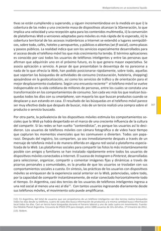 Webperiodismo en un ecosistema líquido




tivas se están cumpliendo y superando, y siguen incrementándose en la medida en que i) la
cobertura de las redes y una creciente masa de dispositivos alcanzan la 3Generación, lo que
implica una velocidad y una recepción apta para los contenidos multimedia, ii) la conversión
de plataformas Web a versiones adaptadas para móviles es más rápida de lo esperado, iii) la
cobertura territorial de los accesos inalámbricos a Internet se extendió a lugares semipúbli-
cos, sobre todo, cafés, hoteles y aeropuertos, y públicos o abiertos (wi-fi social), como plazas
y paseos públicos. La realidad indica que son los servicios especialmente desarrollados para
el acceso desde el teléfono móvil los que más crecimiento ha tenido. El término aplicaciones
es conocido por casi todos los usuarios de teléfonos inteligentes y entre las personas que
afirman que adquirirán uno en el próximo futuro, es lo que genera mayor expectativa. Se
asocia aplicación a servicio. A pesar de que presentaban la desventaja de no parecerse a
nada de lo que ofrecía la Web, han podido posicionarse rápidamente, sobre todo, aquellas
que soportan las búsquedas de actividades de consumo (restauración, hotelería, shopping)
apoyándose en la geolocalización, así como los servicios de tráfico y de orientación para el
mejor desplazamiento ciudadano. Según una encuesta reciente12 el teléfono móvil se vuelve
indispensable en la vida cotidiana de millones de personas, entre los cuales se constata una
transformación en los comportamientos de consumo. Son cada vez más los que realizan bús-
quedas todos los días con su smartphone, son mayoría los que buscan productos cuando se
desplazan y aun estando en casa. El resultado de las búsquedas en el teléfono móvil parece
ser muy efectivo dado que después de buscar, más de un tercio realizó una compra sobre el                                      167
producto o servicio buscado.

Por otra parte, la polivalencia de los dispositivos móviles estimula los comportamientos so-
ciales que la Web ya había despertado en el marco de una creciente influencia de la cultura
del compartir. Si las redes se han vuelto “contenidistas”, es porque los usuarios así lo deci-
dieron. Los usuarios de teléfonos móviles con cámara fotográfica o de video hace tiempo
que capturan los momentos vivenciales que les conmueven o divierten. Todos son papa-
razzi. Después del registro, los comparten, ya sea inmediatamente después a través de un
mensaje de telefonía móvil o de manera diferida en alguna red social o plataforma especia-
lizada de la Web. Las plataformas sociales para compartir las fotos lo más instantáneamente
posible con amigos y familiares se han instalado rápidamente entre todos los usuarios de
dispositivos móviles conectados a Internet. El suceso de Instagram o Pinterest, desarrolladas
para seleccionar, organizar, compartir y comentar imágenes fijas y dinámicas a través de
pizarras personales y comunidades, es la prueba de que los usuarios se trasladan con sus
comportamientos sociales a cuesta. En síntesis, las prácticas de los usuarios con dispositivos
móviles se enriquecen de la experiencia social anterior en la Web, potenciadas, sobre todo,
por la capacidad de compartir instantáneamente, de estar conectado horizontalmente todo
el tiempo. En Argentina, casi dos tercios de los usuarios de teléfonos inteligentes ingresa a
una red social al menos una vez al día13. Con tantos usuarios ingresando diariamente desde
sus teléfonos móviles, el movimiento solo puede amplificarse.

(12). En Argentina, del total de usuarios que son propietarios de un teléfono inteligente casi dos tercios realiza búsquedas
todos los días desde su teléfono, cuatro de cada diez busca información de productos y la misma cantidad busca información
local todos los días. Casi un tercio hace búsquedas durante el horario laboral y uno de cada cuatro en movimiento. Fuente:
Our Mobile Planet Argentina. Encuesta de IPSOS OTX para Google, entre 1000 usuarios de 18 a 64 años. 1º trimestre de 2012.
(13). Ibidem.
 