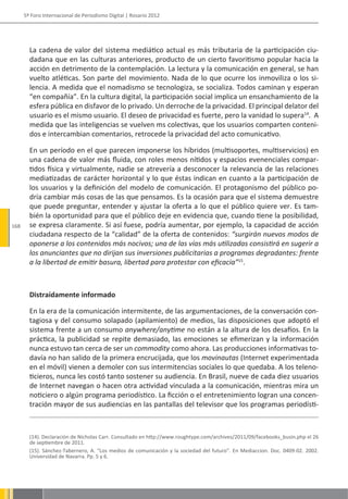 5º Foro Internacional de Periodismo Digital | Rosario 2012




        La cadena de valor del sistema mediático actual es más tributaria de la participación ciu-
        dadana que en las culturas anteriores, producto de un cierto favoritismo popular hacia la
        acción en detrimento de la contemplación. La lectura y la comunicación en general, se han
        vuelto atléticas. Son parte del movimiento. Nada de lo que ocurre los inmoviliza o los si-
        lencia. A medida que el nomadismo se tecnologiza, se socializa. Todos caminan y esperan
        “en compañía”. En la cultura digital, la participación social implica un ensanchamiento de la
        esfera pública en disfavor de lo privado. Un derroche de la privacidad. El principal delator del
        usuario es el mismo usuario. El deseo de privacidad es fuerte, pero la vanidad lo supera14. A
        medida que las inteligencias se vuelven ms colectivas, que los usuarios comparten conteni-
        dos e intercambian comentarios, retrocede la privacidad del acto comunicativo.

        En un período en el que parecen imponerse los híbridos (multisoportes, multiservicios) en
        una cadena de valor más fluida, con roles menos nítidos y espacios evenenciales compar-
        tidos física y virtualmente, nadie se atrevería a desconocer la relevancia de las relaciones
        mediatizadas de carácter horizontal y lo que éstas indican en cuanto a la participación de
        los usuarios y la definición del modelo de comunicación. El protagonismo del público po-
        dría cambiar más cosas de las que pensamos. Es la ocasión para que el sistema demuestre
        que puede preguntar, entender y ajustar la oferta a lo que el público quiere ver. Es tam-
        bién la oportunidad para que el público deje en evidencia que, cuando tiene la posibilidad,
168     se expresa claramente. Si así fuese, podría aumentar, por ejemplo, la capacidad de acción
        ciudadana respecto de la “calidad” de la oferta de contenidos: “surgirán nuevos modos de
        oponerse a los contenidos más nocivos; una de las vías más utilizadas consistirá en sugerir a
        los anunciantes que no dirijan sus inversiones publicitarias a programas degradantes: frente
        a la libertad de emitir basura, libertad para protestar con eficacia”15.



        Distraídamente informado

        En la era de la comunicación intermitente, de las argumentaciones, de la conversación con-
        tagiosa y del consumo solapado (apilamiento) de medios, las disposiciones que adoptó el
        sistema frente a un consumo anywhere/anytime no están a la altura de los desafíos. En la
        práctica, la publicidad se repite demasiado, las emociones se efimerizan y la información
        nunca estuvo tan cerca de ser un commodity como ahora. Las producciones informativas to-
        davía no han salido de la primera encrucijada, que los movinautas (Internet experimentada
        en el móvil) vienen a demoler con sus intermitencias sociales lo que quedaba. A los teleno-
        ticieros, nunca les costó tanto sostener su audiencia. En Brasil, nueve de cada diez usuarios
        de Internet navegan o hacen otra actividad vinculada a la comunicación, mientras mira un
        noticiero o algún programa periodístico. La ficción o el entretenimiento logran una concen-
        tración mayor de sus audiencias en las pantallas del televisor que los programas periodísti-



        (14). Declaración de Nicholas Carr. Consultado en http://www.roughtype.com/archives/2011/09/facebooks_busin.php el 26
        de septiembre de 2011.
        (15). Sánchez-Tabernero, A. “Los medios de comunicación y la sociedad del futuro”. En Mediaccion. Doc. 0409-02. 2002.
        Universidad de Navarra. Pp. 5 y 6.
 
