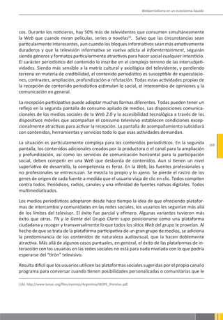 Webperiodismo en un ecosistema líquido




cos. Durante los noticieros, hay 50% más de televidentes que consumen simultáneamente
la Web que cuando miran películas, series o novelas16. Salvo que las circunstancias sean
particularmente interesantes, aun cuando los bloques informativos sean más emotivamente
duraderos y que la televisión informativa se vuelva adicta al infoentertainment, seguirán
siendo géneros y formatos particularmente atractivos para hacer social cualquier intersticio.
El carácter periodístico del contenido lo inscribe en el complejo terreno de las intersubjeti-
vidades. Siendo más sensible a la matriz cultural y axiológica del televidente, y perdiendo
terreno en materia de credibilidad, el contenido periodístico es susceptible de especulacio-
nes, contrastes, ampliación, profundización o refutación. Todas estas actividades propias de
la recepción de contenido periodístico estimulan lo social, el intercambio de opiniones y la
comunicación en general.

La recepción participativa puede adoptar muchas formas diferentes. Todas pueden tener un
reflejo en la segunda pantalla de consumo apilado de medios. Las disposiciones comunica-
cionales de los medios sociales de la Web 2.0 y la accesibilidad tecnológica a través de los
dispositivos móviles que acompañan el consumo televisivo establecen condiciones excep-
cionalmente atractivas para activar la recepción. La pantalla de acompañamiento subsidiará
con contenidos, herramientas y servicios todo lo que esas actividades demandan.

La situación es particularmente compleja para los contenidos periodísticos. En la segunda                         169
pantalla, los contenidos adicionales creados por la productora o el canal para la ampliación
y profundización, así como los servicios de comunicación horizontal para la participación
social, deben competir en una Web que desborda de contenidos. Aun si tienen un nivel
superlativo de desarrollo, la competencia es feroz. En la Web, las fuentes profesionales y
no profesionales se entrecruzan. Se mezcla lo propio y lo ajeno. Se pierde el rastro de los
genes de origen de cada fuente a medida que el usuario viaja de clic en clic. Todos compiten
contra todos. Periódicos, radios, canales y una infinidad de fuentes nativas digitales. Todos
multimediatizados.

Los medios periodísticos adoptaron desde hace tiempo la idea de que ofreciendo platafor-
mas de intercambio y comunidades en las redes sociales, los usuarios les seguirían más allá
de los límites del televisor. El éxito fue parcial y efímero. Algunas variantes tuvieron más
éxito que otras. TN y la Gente del Grupo Clarín supo posicionarse como una plataforma
ciudadana y recoger y transversalmente lo que todos los sitios Web del grupo le proveían. Al
hecho de que se trata de la plataforma participativa de un gran grupo de medios, se adiciona
la predominancia de los contenidos de naturaleza audiovisual, que la hacen doblemente
atractiva. Más allá de algunos casos puntuales, en general, el éxito de las plataformas de in-
teracción con los usuarios en las redes sociales no está para nada nivelada con lo que podría
esperarse del “tirón” televisivo.

Resulta difícil que los usuarios utilicen las plataformas sociales sugeridas por el propio canal o
programa para conversar cuando tienen posibilidades personalizadas o comunitarias que le

(16). http://www.lamac.org/files/eventos/Argentina/IBOPE_IPenelas.pdf.
 
