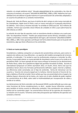 Webperiodismo en un ecosistema líquido




relación a la simple telefonía móvil: “elevada adaptabilidad de los contenidos y los ritos de
consumo al contexto y al usuario” (AGUADO & MARTÍNEZ, 2008, p.189). Hablamos de la po-
sibilidad única de obtener el grado máximo en la personalización de contenidos adaptados a
un usuario encuadrado en su contexto momentáneo.

Después del éxito de iPhone, que tuvo el mérito de abrir campo en este nuevo mercado de
los smartphones, Apple lanzó el iPad y creó un nuevo mercado en la pequeña electrónica:
las tabletas. Este nuevo y reciente mercado ha vendido en 2010 cerca de 19,5 millones de
unidades, número que ascendió a 63,6 millones de unidades en 2011 y que subirá hasta los
294 millones en 20154.

La eclosión de este tipo de aparatos creó un ecosistema donde se destaca una cuarta pan-
talla –los dispositivos móviles- “medios que proporcionan acceso directo, inmediato y conti-
nuado a contenidos o servicios independiente del lugar y del momento” (AGUADO & MARTÍ-
NEZ, 2008, p. 189). Estos aparatos contribuyen de forma determinante para la licuación del
ecosistema, algo que tiene influencia en los contenidos.



4. Hacia un nuevo paradigma
                                                                                                        17
Smartphones y tabletas comparten un conjunto de características comunes, pero como re-
ceptores de noticias son muy diferentes y se apartan del modelo convergente de la tercera
pantalla, el ordenador. Y la verdad es que los profesionales empiezan a entender las dife-
rencias, lo que podrá obviar un nuevo periodo de shovelware como lo que se ha vivido en el
periodismo Web. Un buen ejemplo de este nuevo enfoque lo tenemos en las declaraciones
de Pedro Doria, editor de la plataforma digital del periódico brasileño O Globo, durante el
International Symposium on Online Journalism 2012, en Austin, EEUU. Doria cree que los
periódicos tienen ahora tres formatos perfectamente definidos: papel, Internet y tabletas.
Las diferencias están conectadas con el tipo de contenido, forma de interactuar con los
usuarios y horarios de consumo (papel por la mañana, Internet durante el horario de tra-
bajo y tabletas al final de la tarde). Doria señala que hay una proximidad entre el papel y las
tabletas (layout, dimensión de los textos, etc.) pero con el valor añadido de poder explotar
las características de la Web, sobre todo la multimedialidad por incorporación de video y
sonido en la noticia.

Las declaraciones de Doria coinciden con Busswood (2010) cuando defiende que estos apa-
ratos funcionan de forma complementaria, es decir, pueden buscar diferentes usuarios,
pero también el mismo usuario en diferentes contextos. Esta constatación nos conduce al
análisis de los contenidos según las características técnicas de los aparatos de recepción y
su relación con el usuario. Tomamos como idea presupuesta que hablamos de aparatos con
conexión a Internet.


(4). http://www.gartner.com/it/page.jsp?id=1626414
 
