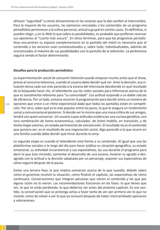 5º Foro Internacional de Periodismo Digital | Rosario 2012




        ofrecen “seguridad” o cierto alineamiento en las visiones que le dan confort al intercambio.
        Para la mayoría de los usuarios, las opiniones vinculadas a los contenidos de un programa
        periodístico pertenecen a la esfera personal, amical o grupal en ciertos casos. En definitiva, si
        pueden elegir, y en la Web lo que sobra es posibilidades, es probable que prefieran reservar
        sus opiniones al “cuarto más oscuro”. En otros términos, para que los programas periodís-
        ticos encuentren su espacio complementario en la pantalla del móvil es necesario que el
        contenido y los servicios sean contextualizados y, sobre todo, individualizados, además de
        sincronizados al máximo de sus posibilidades con la pantalla de la televisión. La pertinencia
        seguirá siendo el factor determinante.



        Desafíos para la producción periodística

        La experimentación social de consumir televisión puede empezar mucho antes que el show,
        previo al consumo televisivo, cuando el usuario debe decidir qué ver. Ante la decisión, esa si-
        tuación tensa cada vez más parecida a la escena del internauta decidiendo en qué resultado
        de la búsqueda hacer clic, el televidente usa las redes sociales para informarse acerca de lo
        que es socialmente relevante para “su comunidad”. Esa actitud responde a un doble cálculo
        de eficiencia. Por un lado, evitarse recorrer la programación para decidir entre un número de
170     opciones que crece a un ritmo exponencial dado que todas las pantallas están en competi-
        ción. Por otro, saber qué es lo más popular entre los pares, lo que le asegura un rendimiento
        social y comunicacional posterior. Si decide ver lo mismo que una masa crítica de sus amigos,
        tendrá con quien conversar. Un usuario cuyas actitudes evidencian una curiosa genética, una
        rara combinación de homo ecoenomicus, calculador, de homo mobilis, en transición, y de
        homo magis exterius, en estado permanente de extraversión. El resultado no es el contenido
        que quisiera ver, es el resultado de una negociación social. Algo parecido a lo que ocurre en
        una familia cuando debe decidir qué mirar durante la cena.

        La segunda etapa es cuando el televidente está frente a su contenido. Al igual que usa las
        plataformas sociales a lo largo del día para hacer pública su situación geográfica, su estado
        emocional, su actividad circunstancial y sus expectativas, las usa durante el programa para
        decir lo que ésta mirando, comentar el desarrollo de una escena, mostrar su agrado o des-
        agrado con la actitud o la decisión adoptada por un personaje, exponer sus expectativas de
        cómo seguirá después de la pausa.

        Existe una tercera fase, la que implica conversar acerca de lo que sucedió, debatir sobre
        cómo el guionista resolvió la situación, cómo finalizó el capítulo, las expectativas de cómo
        continuará. Conversaciones que integran personas que vieron el contenido y las que por
        alguna razón no lo vieron. Las recomendaciones funcionan en las fases: lo que tienes que
        ver, lo que te estás perdiendo, lo que deberías ver antes del próximo capítulo. En ese sen-
        tido, la conversación que se prolonga actúa a favor tanto de ver por primera vez lo que no
        visioné, como de volver a ver lo que ya consumí después de haber intercambiado opiniones
        y valoraciones.
 