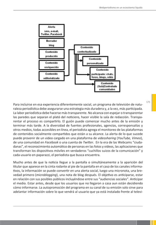 Webperiodismo en un ecosistema líquido




                                                                                                        171
Para incluirse en esa experiencia diferentemente social, un programa de televisión de natu-
raleza periodística debe asegurarse una estrategia más duradera y, a la vez, más participada.
La labor periodística debe hacerse más transparente. No alcanza con espejar o transparentar
las paredes que separan el plató del noticiero, hacer visible la sala de redacción. Transpa-
rentar el proceso es compartirlo. El guión puede comenzar mucho antes de la emisión y
terminar más tarde. A la diversidad de fuentes profesionales, agencias, corresponsalías y
otros medios, todas accesibles en línea, el periodista agrega el monitoreo de las plataformas
de contenidos socialmente compartidos que están a su alcance. La alerta de lo que sucede
puede provenir de un video cargado en una plataforma de videosharing (YouTube, Vimeo),
de una comunidad en Facebook o una cuenta de Twitter. En la era de las Webcams “ciuda-
danas”, el reconocimiento automático de personas en las fotos y videos, las aplicaciones que
transforman los dispositivos móviles en verdaderos “cuchillos suizos de la comunicación” y
cada usuario en paparazzi, el periodista que busca encuentra.

Mucho antes de que la noticia llegue a la pantalla o simultáneamente a la aparición del
titular que aparece en la cinta rodante al pie de la pantalla en el caso de los canales informa-
tivos, la información se puede convertir en una alerta social, luego una micronota, una bre-
vedad primero (microblogging), una nota de blog después. El objetivo es anticiparse, estar
en relación con sus posibles públicos incluyéndose entre sus “audiencias sociales”. Anticipar
el medio. Estar antes, desde que los usuarios que no llegaron a casa aun están decidiendo
cómo informarse. La autopromoción del programa en su canal de su emisión solo sirve para
adelantar información sobre lo que vendrá al usuario que ya está instalado frente al televi-
 