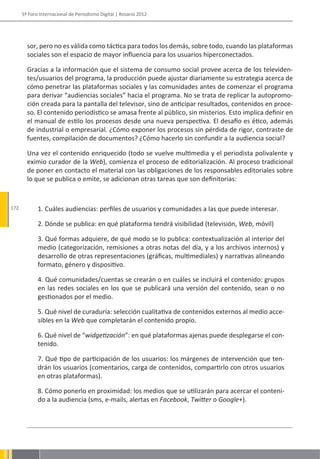 5º Foro Internacional de Periodismo Digital | Rosario 2012




        sor, pero no es válida como táctica para todos los demás, sobre todo, cuando las plataformas
        sociales son el espacio de mayor influencia para los usuarios hiperconectados.

        Gracias a la información que el sistema de consumo social provee acerca de los televiden-
        tes/usuarios del programa, la producción puede ajustar diariamente su estrategia acerca de
        cómo penetrar las plataformas sociales y las comunidades antes de comenzar el programa
        para derivar “audiencias sociales” hacia el programa. No se trata de replicar la autopromo-
        ción creada para la pantalla del televisor, sino de anticipar resultados, contenidos en proce-
        so. El contenido periodístico se amasa frente al público, sin misterios. Esto implica definir en
        el manual de estilo los procesos desde una nueva perspectiva. El desafío es ético, además
        de industrial o empresarial. ¿Cómo exponer los procesos sin pérdida de rigor, contraste de
        fuentes, compilación de documentos? ¿Cómo hacerlo sin confundir a la audiencia social?

        Una vez el contenido enriquecido (todo se vuelve multimedia y el periodista polivalente y
        eximio curador de la Web), comienza el proceso de editorialización. Al proceso tradicional
        de poner en contacto el material con las obligaciones de los responsables editoriales sobre
        lo que se publica o emite, se adicionan otras tareas que son definitorias:


172          1. Cuáles audiencias: perfiles de usuarios y comunidades a las que puede interesar.

             2. Dónde se publica: en qué plataforma tendrá visibilidad (televisión, Web, móvil)

             3. Qué formas adquiere, de qué modo se lo publica: contextualización al interior del
             medio (categorización, remisiones a otras notas del día, y a los archivos internos) y
             desarrollo de otras representaciones (gráficas, multimediales) y narrativas alineando
             formato, género y dispositivo.

             4. Qué comunidades/cuentas se crearán o en cuáles se incluirá el contenido: grupos
             en las redes sociales en los que se publicará una versión del contenido, sean o no
             gestionados por el medio.

             5. Qué nivel de curaduría: selección cualitativa de contenidos externos al medio acce-
             sibles en la Web que completarán el contenido propio.

             6. Qué nivel de “widgetización”: en qué plataformas ajenas puede desplegarse el con-
             tenido.

             7. Qué tipo de participación de los usuarios: los márgenes de intervención que ten-
             drán los usuarios (comentarios, carga de contenidos, compartirlo con otros usuarios
             en otras plataformas).

             8. Cómo ponerlo en proximidad: los medios que se utilizarán para acercar el conteni-
             do a la audiencia (sms, e-mails, alertas en Facebook, Twitter o Google+).
 