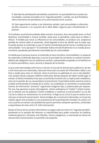 Webperiodismo en un ecosistema líquido




   9. Qué tipo de participación periodística a posteriori: en qué plataformas sociales (co-
   munidades, cuentas) accesibles en la “segunda pantalla”, cuándo, con qué finalidad y
   cómo intervienen los periodistas en la comunicación entre usuarios.

   10. Qué seguimiento realizar a los referentes sociales: qué comunidades y referentes
   sociales (usuarios y no usuarios) de la Web deben seguirse para retroalimentar el
   proceso.

Si el enfoque usuario/comunidades debe orientar el proceso, éste solo puede tener un final
dinámico, incontrolado e incluso invisible, tanto para el periodista, como para el editor o
difusor. A medida que crece su influencia en las comunidades, se produce una progresiva
pérdida de control sobre el contenido. ¿Está llegando la hora de admitir que lo mejor que
le puede pasarle al contenido es que el control centralizado pierda fuerza a medida que las
comunidades “se lo apropian”? El contenido habrá entrado finalmente en un estado proco-
munitario, quedando parcialmente controlado por las comunidades.

A medida que el proceso avanza, el contenido se hace transitivo, transmediático. La etapa de
los especiales multimedia deja paso a una en la que todas las narrativas se vuelven transme-
diáticas por obligación con las audiencias sociales, cada pantalla ocupando un rol distinto en
el sistema periodístico, antes, durante y después de la emisión.
                                                                                                        173
Lo que antes demandaba ocho horas o más (en el caso de los diarios) para publicarse, de dos
a tres horas para ser televisado, hasta dos horas para ser parte del informativo radial y una
hora y media para estar en Internet, ahora la primicia es publicada en una o más platafor-
mas sociales desde cualquier teléfono móvil poco tiempo después de haber tenido lugar el
evento. El efecto inmediatez hace que se confunda el evento con su repercusión mediática y
este con la opinión de sus consumidores (comentarios). El periodista tuitea mientras está en
el plató entrevistando al invitado de la noche. Los ciudadanos se convierten en potenciales
fuentes de información “primaria” registrando imágenes fijas y audiovisuales por doquier.
Por eso, hoy aparecen nuevos interrogantes. ¿Cómo anticiparse al “medio”? ¿Cómo mante-
ner la relación con los públicos? ¿Cómo establecer y continuar la conversación? La era del
1.0, de la noticia sin comentarios no se terminó, ni llegó la era 2.0 en la que la noticia no es
más que un tema de conversación. Somos testigos de un escenario intermedio, en el que los
medios siguen más anclados en una arquitectura de la participación limitada a la cultura 1.0
y los usuarios se vuelcan a las plataformas que les permiten compartir opiniones, contenidos
y expectativas de neto corte 2.0. Falta intersección.

Quizás el futuro de los canales informativos se juegue cada vez más en la “segunda pantalla”,
perdiendo en la pantalla del televisor su especificidad para poder ensanchar los públicos
mediante géneros y formatos más híbridos, menos categóricos, y reservando las tareas de
extraversión (conversación) a la pantalla mas pequeña.
 