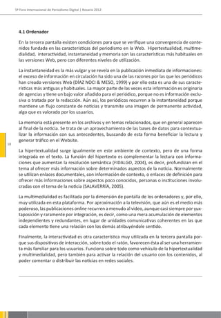 5º Foro Internacional de Periodismo Digital | Rosario 2012




       4.1 Ordenador

       En la tercera pantalla existen condiciones para que se verifique una convergencia de conte-
       nidos fundada en las características del periodismo en la Web. Hipertextualidad, multime-
       dialidad, interactividad, instantaneidad y memoria son las características más habituales en
       las versiones Web, pero con diferentes niveles de utilización.

       La instantaneidad es la más vulgar y se revela en la publicación inmediata de informaciones:
       el exceso de información en circulación ha sido una de las razones por las que los periódicos
       han creado versiones Web (DÍAZ NOCI & MESO, 1999) y por ello esta es una de sus caracte-
       rísticas más antiguas y habituales. La mayor parte de las veces esta información es originaria
       de agencias y tiene un bajo valor añadido para el periódico, porque no es información exclu-
       siva o tratada por la redacción. Aún así, los periódicos recurren a la instantaneidad porque
       mantiene un flujo constante de noticias y transmite una imagen de permanente actividad,
       algo que es valorado por los usuarios.

       La memoria está presente en los archivos y en temas relacionados, que en general aparecen
       al final de la noticia. Se trata de un aprovechamiento de las bases de datos para contextua-
       lizar la información con sus antecedentes, buscando de esta forma beneficiar la lectura y
       generar tráfico en el Website.
18
       La hipertextualidad surge igualmente en este ambiente de contexto, pero de una forma
       integrada en el texto. La función del hipertexto es complementar la lectura con informa-
       ciones que aumentan la resolución semántica (FIDALGO, 2004), es decir, profundizan en el
       tema al ofrecer más información sobre determinados aspectos de la noticia. Normalmente
       se utilizan enlaces documentales, con información de contexto, o enlaces de definición para
       ofrecer más informaciones sobre aspectos poco conocidos, personas o instituciones involu-
       cradas con el tema de la noticia (SALAVERRÍA, 2005).

       La multimedialidad es facilitada por la dimensión de pantalla de los ordenadores y, por ello,
       muy utilizada en esta plataforma. Por aproximación a la televisión, que aún es el medio más
       poderoso, las publicaciones online recurren a menudo al video, aunque casi siempre por yux-
       taposición y raramente por integración, es decir, como una mera acumulación de elementos
       independientes y redundantes, en lugar de unidades comunicativas coherentes en las que
       cada elemento tiene una relación con los demás atribuyéndole sentido.

       Finalmente, la interactividad es otra característica muy utilizada en la tercera pantalla por-
       que sus dispositivos de interacción, sobre todo el ratón, favorecen ésta al ser una herramien-
       ta más familiar para los usuarios. Funciona sobre todo como vehículo de la hipertextualidad
       y multimedialidad, pero también para activar la relación del usuario con los contenidos, al
       poder comentar o distribuir las noticias en redes sociales.
 