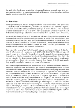 Webperiodismo en un ecosistema líquido




Por todo ello, el ordenador se confirma como una plataforma apropiada para la conver-
gencia de contenidos y formatos adaptados a la Web, aunque ahora mismo haya un largo
camino por recorrer en dicho sentido.



4.2 Smartphones

Por su portabilidad, los móviles inteligentes añaden a las características antes enunciadas
– hipertextualidad, multimedialidad, interactividad, instantaneidad y memoria– la perso-
nalización. En los ordenadores puede darse algún tipo de personalización –como el recurso
a la sindicación de contenidos- pero con los móviles esa personalización es más efectiva, al
tratarse de un aparato que está permanentemente conectado y junto al cuerpo del usuario.

En actualidad, el smartphone es el accesorio que más atención recibe de su usuario. A las
funciones que lo colocan entre los objetos preferidos de las personas –comunicación, en-
tretenimiento e información– suma otras capacidades habitualmente atribuidas a terceros
aparatos de uso cuotidiano, como los relojes o las agendas, y por ello se ha convertido en un
objeto representativo de status/moda (LEUNG & WEI, 2000). Estas ventajas han dotado a los
móviles de una presencia constante en la vida moderna.
                                                                                                        19
Esta proximidad usuario/aparato facilita desde luego el cambio de un sistema de distribu-
ción de información pull a un sistema push (FIDALGO & CANAVILHAS, 2009): en lugar del
usuario buscar las noticias en los kioscos donde se venden los periódicos, en la sala donde ve
televisión o en el coche donde escucha radio, son las noticias las que llegan al móvil a través
de sms o de otro tipo de alertas autorizados por el usuario cuando activa la función push
en su smartphone. Desde este momento, el usuario tiene el poder de decidir quién puede
interrumpirle en cualquier momento con nuevas informaciones.

Esta posibilidad permite personalizar la información de una forma absolutamente innovado-
ra porque, además de filtrar la información que el usuario determino previamente, tal como
ocurre en el ordenador, permite que ésta sea ofrecida en el contexto geográfico en que se
encuentra el usuario. Es decir, más allá de cualquier tipo de segmentación relacionada con
las opciones temáticas del usuario y de los datos personales suministrados a la operadora
móvil, el smartphone permite que la recepción se adapte al lugar donde se encuentra el
usuario a cada momento. Pero permite también una adaptación a la situación en que se
encuentra el usuario, y es justo este detalle el que marca la diferencia con relación a los con-
tenidos: si en el caso del ordenador se reconoce que la convergencia de contenidos es lo más
adecuado, en el móvil deberá existir una divergencia por motivo del entorno en que está el
usuario. Por ejemplo, si el usuario está conduciendo su coche, es obvio que no podrá recibir
una noticia en vídeo o texto, en cambio, podrá escucharla porque es este caso puede seguir
dirigiendo su coche. De la misma forma, si el usuario está en una biblioteca podrá recibir la
información en texto, pero no en audio porque perturba el ambiente.
 
