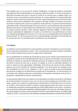 5º Foro Internacional de Periodismo Digital | Rosario 2012




       Esto significa que, en el caso de los móviles inteligentes, en lugar de producir contenidos
       convergentes hipermultimediáticos, las empresas deberán producir el mismo contenido en
       diferentes formatos para que el usuario lo reciba en la variante que se adapta mejor a la
       situación en que se encuentra en cada momento. Es un paso adelante en la personalización,
       porque la misma información destinada al mismo usuario podrá generarse en formatos dife-
       rentes en función de la plataforma de recepción y del lugar donde se encuentra el usuario.
       Al activar el sistema push y poner su aparato en modo silencio, el usuario está diciendo que
       solo podrá recibir mensajes textuales. De la misma forma, si el acelerómetro del smartphone
       detecta movimiento, la noticia deberá ser distribuida en sonido, única forma de que el usua-
       rio pueda prestarle atención. Como subrayan Aguado & Martínez (2008), “el móvil ofrece
       una gran capacidad de adaptación al usuario y al contexto de uso (pertinencia) así como
       una elevada probabilidad de presencia en el caso de una necesidad funcional sobrevenida
       (conveniencia)” (p. 197), lo que junto con la multimedialidad, ubicuidad y conectividad son
       las razones de que los contenidos para smartphones sean divergentes.



       4.3 Tabletas

       Las tabletas son otra versión de la cuarta pantalla y presentan semejanzas con las dos plata-
20
       formas anteriores (ordenador y móvil). Pero, curiosamente, presentan también similitudes
       con el medio tradicional que está en el origen de los contenidos.

       Por su portabilidad, la recepción de contenidos se acerca a los móviles, pero la dimensión de
       la pantalla lo aparta de la movilidad ideal del móvil y lo acerca al ordenador. A pesar de que
       también se trata de un aparato de utilización personal, las tabletas no tienen la penetración
       del móvil ni están tan cerca de su usuario. Su imagen es la de un ordenador portátil y no
       la de un móvil con más capacidades multimedia. Como forma de acercar los dos modelos,
       algunas marcas han lanzado los llamados tabphones, con dimensiones de pantallas entre
       los smartphones (3 a 4,5’’) y las tabletas (7 a 10,1´´), pero la verdad es que la portabilidad
       permanente se agota en las dimensiones actuales de lo smartphones. En consecuencia, los
       contenidos para tabletas presentan características convergentes semejantes a las de los or-
       denadores, explotando las mismas características.

       Las dos grandes diferencias con relación a los ordenadores se sitúan al nivel de la movilidad y
       de la interactividad. En el primer caso, una vez más se trata de adaptar los contenidos al con-
       texto, aunque no se trate de un aparato que transportemos en el bolsillo, sino en la mano o
       en un bolso. Esta situación cambia la relación usuario/aparato típica del móvil y se acerca a
       un modelo de periodismo contextualizado que Pavlik (2001) define como él que “incorpora-
       tes not only the multimedia capabilities of digital platforms but also the interactive hyperme-
       dia, fluid qualities of online communications and the customizable features of addressable
       media” (p. 218). En el caso de la interactividad, también destacada en la definición de Pavlik,
 