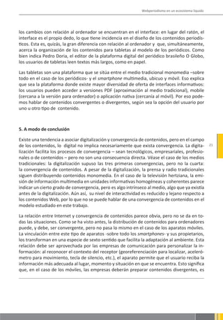 Webperiodismo en un ecosistema líquido




los cambios con relación al ordenador se encuentran en el interface: en lugar del ratón, el
interface es el propio dedo, lo que tiene incidencia en el diseño de los contenidos periodís-
ticos. Esta es, quizás, la gran diferencia con relación al ordenador y que, simultáneamente,
acerca la organización de los contenidos para tabletas al modelo de los periódicos. Como
bien indica Pedro Doria, el editor de la plataforma digital del periódico brasileño O Globo,
los usuarios de tabletas leen textos más largos, como en papel.

Las tabletas son una plataforma que se sitúa entre el medio tradicional monomedia –sobre
todo en el caso de los periódicos- y el smartphone multimedia, ubicuo y móvil. Eso explica
que sea la plataforma donde existe mayor diversidad de oferta de interfaces informativos:
los usuarios pueden acceder a versiones PDF (aproximación al medio tradicional), mobile
(cercana a la versión para ordenador) o aplicación nativa (cercanía al móvil). Por eso pode-
mos hablar de contenidos convergentes o divergentes, según sea la opción del usuario por
uno u otro tipo de contenido.



5. A modo de conclusión

Existe una tendencia a asociar digitalización y convergencia de contenidos, pero en el campo
de los contenidos, lo digital no implica necesariamente que exista convergencia. La digita-             21
lización facilita los procesos de convergencia – sean tecnológicos, empresariales, profesio-
nales o de contenidos – pero no son una consecuencia directa. Véase el caso de los medios
tradicionales: la digitalización supuso las tres primeras convergencias, pero no la cuarta:
la convergencia de contenidos. A pesar de la digitalización, la prensa y radio tradicionales
siguen distribuyendo contenidos monomedia. En el caso de la televisión hertziana, la emi-
sión de información multimedia en unidades informativas homogéneas y coherentes parece
indicar un cierto grado de convergencia, pero es algo intrínseco al medio, algo que ya existía
antes de la digitalización. Aún así, su nivel de interactividad es reducido y lejano respecto a
los contenidos Web, por lo que no se puede hablar de una convergencia de contenidos en el
modelo estudiado en este trabajo.

La relación entre Internet y convergencia de contenidos parece obvia, pero no se da en to-
das las situaciones. Como se ha visto antes, la distribución de contenidos para ordenadores
puede, y debe, ser convergente, pero no pasa lo mismo en el caso de los aparatos móviles.
La vinculación entre este tipo de aparatos -sobre todo los smartphones- y sus propietarios,
los transforman en una especie de sexto sentido que facilita la adaptación al ambiente. Esta
relación debe ser aprovechada por las empresas de comunicación para personalizar la in-
formación: al reconocer el contexto del receptor (georeferenciación para localizar, aceleró-
metro para movimiento, tecla de silencio, etc.), el aparato permite que el usuario reciba la
información más adecuada al lugar, momento y situación en que se encuentra. Esto significa
que, en el caso de los móviles, las empresas deberán preparar contenidos divergentes, es
 