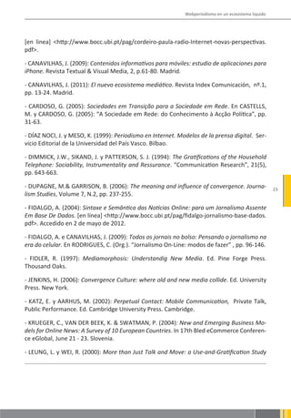 Webperiodismo en un ecosistema líquido




[en linea] <http://www.bocc.ubi.pt/pag/cordeiro-paula-radio-Internet-novas-perspectivas.
pdf>.

- CANAVILHAS, J. (2009): Contenidos informativos para móviles: estudio de aplicaciones para
iPhone. Revista Textual & Visual Media, 2, p.61-80. Madrid.

- CANAVILHAS, J. (2011): El nuevo ecosistema mediático. Revista Index Comunicación, nº.1,
pp. 13-24. Madrid.

- CARDOSO, G. (2005): Sociedades em Transição para a Sociedade em Rede. En CASTELLS,
M. y CARDOSO, G. (2005): “A Sociedade em Rede: do Conhecimento à Acção Política”, pp.
31-63.

- DÍAZ NOCI, J. y MESO, K. (1999): Periodismo en Internet. Modelos de la prensa digital. Ser-
vicio Editorial de la Universidad del País Vasco. Bilbao.

- DIMMICK, J.W., SIKAND, J. y PATTERSON, S. J. (1994): The Gratifications of the Household
Telephone: Sociability, Instrumentality and Ressurance. “Communication Research”, 21(5),
pp. 643-663.

- DUPAGNE, M.& GARRISON, B. (2006): The meaning and influence of convergence. Journa-                 23
lism Studies, Volume 7, N.2, pp. 237-255.

- FIDALGO, A. (2004): Sintaxe e Semântica das Notícias Online: para um Jornalismo Assente
Em Base De Dados. [en línea] <http://www.bocc.ubi.pt/pag/fidalgo-jornalismo-base-dados.
pdf>. Accedido en 2 de mayo de 2012.

- FIDALGO, A. e CANAVILHAS, J. (2009): Todos os jornais no bolso: Pensando o jornalismo na
era do celular. En RODRIGUES, C. (Org.). “Jornalismo On-Line: modos de fazer” , pp. 96-146.

- FIDLER, R. (1997): Mediamorphosis: Understandig New Media. Ed. Pine Forge Press.
Thousand Oaks.

- JENKINS, H. (2006): Convergence Culture: where old and new media collide. Ed. University
Press. New York.

- KATZ, E. y AARHUS, M. (2002): Perpetual Contact: Mobile Communication, Private Talk,
Public Performance. Ed. Cambridge University Press. Cambridge.

- KRUEGER, C., VAN DER BEEK, K. & SWATMAN, P. (2004): New and Emerging Business Mo-
dels for Online News: A Survey of 10 European Countries. In 17th Bled eCommerce Conferen-
ce eGlobal, June 21 - 23. Slovenia.

- LEUNG, L. y WEI, R. (2000): More than Just Talk and Move: a Use-and-Gratification Study
 