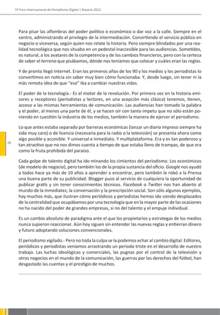5º Foro Internacional de Periodismo Digital | Rosario 2012




       Para pisar las alfombras del poder político o económico o dar voz a la calle. Siempre en el
       centro, administrando el privilegio de la intermediación. Convirtiendo el servicio público en
       negocio o viceversa, según quien nos relate la historia. Pero siempre blindados por una rea-
       lidad tecnológica que nos situaba en un pedestal inaccesible para las audiencias. Sometidos,
       es natural, a los avatares de la competencia y de los cambios financieros, pero con la certeza
       de saber el terreno que pisábamos, dónde nos teníamos que colocar y cuáles eran las reglas.

       Y de pronto llegó Internet. Eran los primeros años de los 90 y los medios y los periodistas lo
       convertimos en noticia sin saber muy bien cómo funcionaba. Y, desde luego, sin tener ni la
       más remota idea de que “eso” iba a cambiar nuestras vidas.

       El poder de la tecnología.- Es el motor de la revolución. Por primera vez en la historia emi-
       sores y receptores (periodistas y lectores, en una acepción más clásica) tenemos, tienen,
       acceso a las mismas herramientas de comunicación. Las audiencias han tomado la palabra
       y el poder, al menos una parte de él, y se hacen oír con tanto ímpetu que no sólo están po-
       niendo en cuestión la industria de los medios, también la manera de ejercer el periodismo.

       Lo que antes estaba separado por barreras económicas (lanzar un diario impreso siempre ha
       sido muy caro) o de licencia (necesaria para la radio o la televisión) se presenta ahora como
       algo posible y accesible. Y universal e inmediato. Y multiplataforma. Era y es tan poderoso y
28
       tan atractivo que no nos dimos cuenta a tiempo de que estaba lleno de trampas, de que era
       como la fruta prohibida del paraíso.

       Cada golpe de talento digital ha ido minando los cimientos del periodismo. Los económicos
       (de modelo de negocio), pero también los de la propia sustancia del oficio. Google nos ayudó
       a todos hace ya más de 10 años a aprender a encontrar, pero también le robó a la Prensa
       una buena parte de su publicidad. Blogger puso al servicio de cualquiera la oportunidad de
       publicar gratis y sin tener conocimientos técnicos. Facebook o Twitter nos han abierto al
       mundo de la inmediatez, la conversación y la prescripción social. Son sólo algunos ejemplos,
       hay muchos más, que ilustran cómo periódicos y periodistas hemos ido siendo desplazados
       de la centralidad que ocupábamos por una tecnología que en la mayor parte de las ocasiones
       no ha nacido del poder de grandes empresas, si no del talento y el empuje individual.

       Es un cambio absoluto de paradigma ante el que los propietarios y estrategas de los medios
       nunca supieron reaccionar. Aún hoy siguen sin entender las nuevas reglas y entierran dinero
       y futuro adoptando soluciones convencionales.

       El periodismo vigilado.- Pero no toda la culpa se la podemos echar al cambio digital. Editores,
       periódicos y periodistas veníamos arrastrando un periodo triste en el desarrollo de nuestro
       trabajo. Las luchas ideológicas y comerciales, las pugnas por el control de la televisión y
       otros negocios en el mundo de la comunicación, las guerras por los derechos del fútbol, han
       desgastado las cuentas y el prestigio de muchos.
 