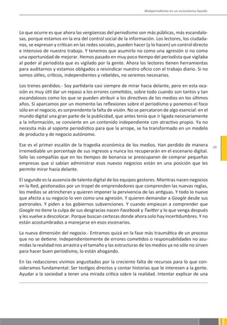 Webperiodismo en un ecosistema líquido




Lo que ocurre es que ahora las vergüenzas del periodismo son más públicas, más escandalo-
sas, porque estamos en la era del control social de la información. Los lectores, los ciudada-
nos, se expresan y critican en las redes sociales, pueden hacer (y lo hacen) un control directo
e intensivo de nuestro trabajo. Y tenemos que asumirlo no como una agresión si no como
una oportunidad de mejorar. Hemos pasado en muy poco tiempo del periodista que vigilaba
al poder al periodista que es vigilado por la gente. Ahora los lectores tienen herramientas
para auditarnos y estamos obligados a reivindicar nuestro oficio con el trabajo diario. Si no
somos útiles, críticos, independientes y rebeldes, no seremos necesarios.

Los trenes perdidos.- Soy partidario casi siempre de mirar hacia delante, pero en esta oca-
sión es muy útil dar un repaso a los errores cometidos, sobre todo cuando son tantos y tan
escandalosos como los que se pueden atribuir a los directivos de los medios en los últimos
años. Si aparcamos por un momento las reflexiones sobre el periodismo y ponemos el foco
sólo en el negocio, es sorprendente la falta de visión. No se percataron de algo esencial: en el
mundo digital una gran parte de la publicidad, que antes tenía que ir ligada necesariamente
a la información, se convierte en un contenido independiente con atractivo propio. Ya no
necesita más al soporte periodístico para que la arrope, se ha transformado en un modelo
de producto y de negocio autónomo.

Ese es el primer escalón de la tragedia económica de los medios. Han perdido de manera                  29
irremediable un porcentaje de sus ingresos y nunca los recuperarán en el escenario digital.
Solo las compañías que en los tiempos de bonanza se preocuparon de comprar pequeñas
empresas que sí sabían administrar esos nuevos negocios están en una posición que les
permite mirar hacia delante.

El segundo es la ausencia de talento digital de los equipos gestores. Mientras nacen negocios
en la Red, gestionados por un tropel de emprendedores que comprenden las nuevas reglas,
los medios se atrincheran y quieren imponer la pervivencia de las antiguas. Y todo lo nuevo
que afecta a su negocio lo ven como una agresión. Y quieren demandar a Google desde sus
patronales. Y piden a los gobiernos subvenciones. Y cuando empiezan a comprender que
Google no tiene la culpa de sus desgracias nacen Facebook y Twitter y lo que venga después
y les vuelve a descolocar. Porque buscan certezas donde ahora solo hay incertidumbres. Y no
están acostumbrados a manejarse en esos escenarios.

La nueva dimensión del negocio.- Entramos quizá en la fase más traumática de un proceso
que no se detiene. Independientemente de errores cometidos o responsabilidades no asu-
midas la realidad nos arrastra y el tamaño y las estructuras de los medios ya no sólo no sirven
para hacer buen periodismo, lo están ahogando.

En las redacciones vivimos angustiados por la creciente falta de recursos para lo que con-
sideramos fundamental: Ser testigos directos y contar historias que le interesen a la gente.
Ayudar a la sociedad a tener una mirada crítica sobre la realidad. Intentar explicar de una
 