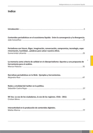 Webperiodismo en un ecosistema líquido



Indice




Introducción -..........................................................................................................................5



Contenidos periodísticos en el ecosistema líquido: Entre la convergencia y la divergencia.
João Canavilhas - ....................................................................................................................9



Periodismo con futuro. Rigor, imaginación, conversación, compromiso, tecnología, expe-
rimentación, humildad… palabras para salvar nuestro oficio.
Gumersindo Lafuente - .........................................................................................................25


                                                                                                                                            3
La memoria como criterio de calidad en el ciberperiodismo: Apuntes y una propuesta de
herramienta para el análisis.
Marcos Palacios - ..................................................................................................................31



Narrativas periodísticas en la Web: Ejemplos y herramientas.
Alejandro Rost - ....................................................................................................................47



Redes y viralidad del twitter en la política.
Sebastián Castro Rojas - ........................................................................................................57



Mi Voz. La voz de los ciudadanos, la voz de las regiones. Chile - 2012.
Cristian Mena - ......................................................................................................................69



Interactividad en la producción de contenidos digitales.
Matías Manna - .....................................................................................................................77
 