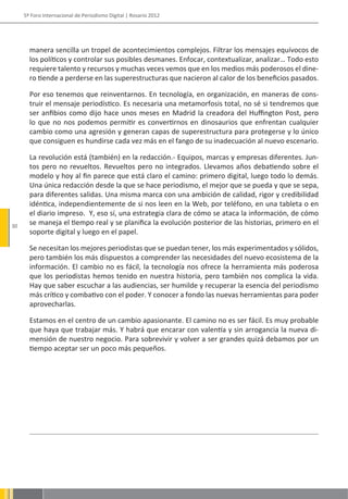 5º Foro Internacional de Periodismo Digital | Rosario 2012




       manera sencilla un tropel de acontecimientos complejos. Filtrar los mensajes equívocos de
       los políticos y controlar sus posibles desmanes. Enfocar, contextualizar, analizar… Todo esto
       requiere talento y recursos y muchas veces vemos que en los medios más poderosos el dine-
       ro tiende a perderse en las superestructuras que nacieron al calor de los beneficios pasados.

       Por eso tenemos que reinventarnos. En tecnología, en organización, en maneras de cons-
       truir el mensaje periodístico. Es necesaria una metamorfosis total, no sé si tendremos que
       ser anfibios como dijo hace unos meses en Madrid la creadora del Huffington Post, pero
       lo que no nos podemos permitir es convertirnos en dinosaurios que enfrentan cualquier
       cambio como una agresión y generan capas de superestructura para protegerse y lo único
       que consiguen es hundirse cada vez más en el fango de su inadecuación al nuevo escenario.

       La revolución está (también) en la redacción.- Equipos, marcas y empresas diferentes. Jun-
       tos pero no revueltos. Revueltos pero no integrados. Llevamos años debatiendo sobre el
       modelo y hoy al fin parece que está claro el camino: primero digital, luego todo lo demás.
       Una única redacción desde la que se hace periodismo, el mejor que se pueda y que se sepa,
       para diferentes salidas. Una misma marca con una ambición de calidad, rigor y credibilidad
       idéntica, independientemente de si nos leen en la Web, por teléfono, en una tableta o en
       el diario impreso. Y, eso sí, una estrategia clara de cómo se ataca la información, de cómo
30
       se maneja el tiempo real y se planifica la evolución posterior de las historias, primero en el
       soporte digital y luego en el papel.

       Se necesitan los mejores periodistas que se puedan tener, los más experimentados y sólidos,
       pero también los más dispuestos a comprender las necesidades del nuevo ecosistema de la
       información. El cambio no es fácil, la tecnología nos ofrece la herramienta más poderosa
       que los periodistas hemos tenido en nuestra historia, pero también nos complica la vida.
       Hay que saber escuchar a las audiencias, ser humilde y recuperar la esencia del periodismo
       más crítico y combativo con el poder. Y conocer a fondo las nuevas herramientas para poder
       aprovecharlas.

       Estamos en el centro de un cambio apasionante. El camino no es ser fácil. Es muy probable
       que haya que trabajar más. Y habrá que encarar con valentía y sin arrogancia la nueva di-
       mensión de nuestro negocio. Para sobrevivir y volver a ser grandes quizá debamos por un
       tiempo aceptar ser un poco más pequeños.
 