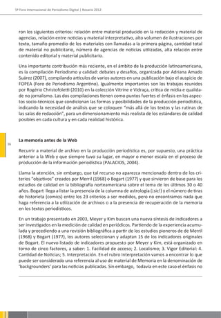 5º Foro Internacional de Periodismo Digital | Rosario 2012




       ron los siguientes criterios: relación entre material producido en la redacción y material de
       agencias, relación entre noticias y material interpretativo, alto volumen de ilustraciones por
       texto, tamaño promedio de los materiales con llamadas a la primera página, cantidad total
       de material no publicitario, número de agencias de noticias utilizadas, alta relación entre
       contenido editorial y material publicitario.

       Una importante contribución más reciente, en el ámbito de la producción latinoamericana,
       es la compilación Periodismo y calidad: debates y desafíos, organizada por Adriana Amado
       Suárez (2007), compilando artículos de varios autores en una publicación bajo el auspicio de
       FOPEA (Foro de Periodismo Argentino). Igualmente importantes son los trabajos reunidos
       por Rogério Christofoletti (2010) en la colección Vitrine e Vidraça, crítica de mídia e qualida-
       de no jornalismo. Las dos compilaciones tienen como puntos fuertes el énfasis en los aspec-
       tos socio-técnicos que condicionan las formas y posibilidades de la producción periodística,
       indicando la necesidad de análisis que se coloquen “más allá de los textos y las rutinas de
       las salas de redacción”, para un dimensionamiento más realista de los estándares de calidad
       posibles en cada cultura y en cada realidad histórica.



       La memoria antes de la Web
36
       Recurrir a material de archivo en la producción periodística es, por supuesto, una práctica
       anterior a la Web y que siempre tuvo su lugar, en mayor o menor escala en el proceso de
       producción de la información periodística (PALACIOS, 2004).

       Llama la atención, sin embargo, que tal recurso no aparezca mencionado dentro de los cri-
       terios “objetivos” creados por Merril (1968) o Bogart (1977) y que sirvieron de base para los
       estudios de calidad en la bibliografía norteamericana sobre el tema de los últimos 30 o 40
       años. Bogart llega a listar la presencia de la columna de astrología (¡sic!) y el número de tiras
       de historieta (comics) entre los 23 criterios a ser medidos, pero no encontramos nada que
       haga referencia a la utilización de archivos o a la presencia de recuperación de la memoria
       en los textos periodísticos.

       En un trabajo presentado en 2003, Meyer y Kim buscan una nueva síntesis de indicadores a
       ser investigados en la medición de calidad en periódicos. Partiendo de la experiencia acumu-
       lada y procediendo a una revisión bibliográfica a partir de los estudios pioneros de de Merril
       (1968) y Bogart (1977), los autores seleccionan y adaptan 15 de los indicadores originales
       de Bogart. El nuevo listado de indicadores propuesto por Meyer y Kim, está organizado en
       torno de cinco factores, a saber: 1. Facilidad de acceso; 2. Localismo; 3. Vigor Editorial: 4.
       Cantidad de Noticias; 5. Interpretación. En el rubro Interpretación vamos a encontrar lo que
       puede ser considerado una referencia al uso de material de Memoria en la denominación de
       ‘backgrounders’ para las noticias publicadas. Sin embargo, todavía en este caso el énfasis no
 