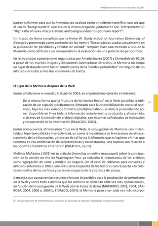 Webperiodismo en un ecosistema líquido




parece suficiente para que la Memoria sea avalada como un criterio específico, una vez que
el uso de ‘backgrounders’ aparece en la misma pregunta, juntamente con `Interpretations’:
“High ratio of news interpretations and backgrounders to spot news report”5.

Un listado de ítems compilado por la Henry W. Gardy School of Journalism (University of
Georgia) y presentado como conteniendo los ítems y “líneas básicas usadas actualmente en
la publicación de periódicos y revistas de calidad” tampoco hace una mención al uso de la
Memoria como atributo a ser mensurado en la evaluación de una publicación periodística.

En las ya citadas compilaciones organizadas por Amado Suarez (2007) y Christofoletti (2010),
a pesar de los muchos insights y discusiones iluminadoras ofrecidos, la Memoria no ocupa
un lugar destacado como factor constituyente de la “calidad periodística” en ninguno de los
artículos incluidos en los dos volúmenes de textos.



El lugar de la Memoria después de la Web

Como enfatizamos en nuestro trabajo de 2003, en el periodismo ejercido en Internet.

         De la misma forma que la “ruptura de los límites físicos” en la Web posibilita la utili-                           37
         zación de un espacio prácticamente ilimitado para la disponibilidad de material noti-
         cioso, bajo los mas variados formatos (multi)mediáticos, se abre la posibilidad de po-
         ner disponible en línea toda la información anteriormente producida y almacenada,
         a atraves de la creación de archivos digitales, con sistemas sofisticados de indexación
         y recuperación de la información (PALACIOS, 2003).

Como consecuencia afirmabamos “que en la Web, la conjugación de Memoria con instan-
teidad, hipertextualidad e interactividad, así como la inexistencia de limitaciones de almace-
namiento de la información, potencian de tal forma la Memoria que es legítimo afirmar que
tenemos en esa combinación de caracterísiticas y circunstancias una ruptura con relación a
los soportes mediáticos anteriores” (PALACIOS, op cit).

Melinda McAdams (1995) en su artículo (Inventing an online newspaper) sobre la construc-
ción de la versión on-line de Washington Post, ya señalaba la importancia de los archivos
como agregación de valor y modelo de negocio (en el caso de cobranza para consultas y
artículos anteriores a 1986), una entusiasta respuesta de los lectores con respecto a la colo-
cación online de los archivos y reclamos respecto de la cobranza de acceso.

A medida que avanzaron los recursos técnicos disponibles para la producción de periodismo
en la Web y sobre todo a medida que los archivos se tornaban cada vez mas operacionales,
en función de la conjugación de la Web con las bases de datos (MACHADO, 2001, 2004, BAR-
BOSA, 2004, 2008 a, 2008 b, FIDALGO, 2004), la Memoria paso a ser cada vez más incorpo-

(5). Alta proporción de interpretación y material de consulta en noticias y reportajes (nuestra traducción)
 