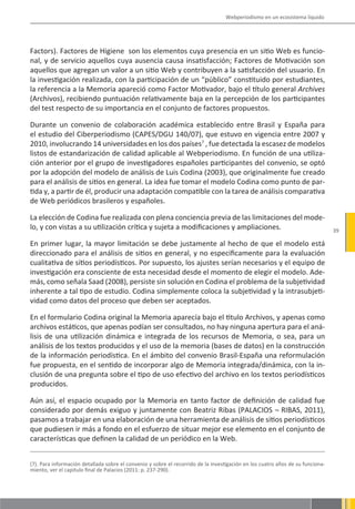 Webperiodismo en un ecosistema líquido




Factors). Factores de Higiene son los elementos cuya presencia en un sitio Web es funcio-
nal, y de servicio aquellos cuya ausencia causa insatisfacción; Factores de Motivación son
aquellos que agregan un valor a un sitio Web y contribuyen a la satisfacción del usuario. En
la investigación realizada, con la participación de un “público” constituido por estudiantes,
la referencia a la Memoria apareció como Factor Motivador, bajo el título general Archives
(Archivos), recibiendo puntuación relativamente baja en la percepción de los participantes
del test respecto de su importancia en el conjunto de factores propuestos.

Durante un convenio de colaboración académica establecido entre Brasil y España para
el estudio del Ciberperiodismo (CAPES/DGU 140/07), que estuvo en vigencia entre 2007 y
2010, involucrando 14 universidades en los dos países7 , fue detectada la escasez de modelos
listos de estandarización de calidad aplicable al Webperiodismo. En función de una utiliza-
ción anterior por el grupo de investigadores españoles participantes del convenio, se optó
por la adopción del modelo de análisis de Luis Codina (2003), que originalmente fue creado
para el análisis de sitios en general. La idea fue tomar el modelo Codina como punto de par-
tida y, a partir de él, producir una adaptación compatible con la tarea de análisis comparativa
de Web periódicos brasileros y españoles.

La elección de Codina fue realizada con plena conciencia previa de las limitaciones del mode-
lo, y con vistas a su utilización crítica y sujeta a modificaciones y ampliaciones.                                             39

En primer lugar, la mayor limitación se debe justamente al hecho de que el modelo está
direccionado para el análisis de sitios en general, y no especificamente para la evaluación
cualitativa de sítios periodísticos. Por supuesto, los ajustes serían necesarios y el equipo de
investigación era consciente de esta necesidad desde el momento de elegir el modelo. Ade-
más, como señala Saad (2008), persiste sin solución en Codina el problema de la subjetividad
inherente a tal tipo de estudio. Codina simplemente coloca la subjetividad y la intrasubjeti-
vidad como datos del proceso que deben ser aceptados.

En el formulario Codina original la Memoria aparecía bajo el titulo Archivos, y apenas como
archivos estáticos, que apenas podían ser consultados, no hay ninguna apertura para el aná-
lisis de una utilización dinámica e integrada de los recursos de Memoria, o sea, para un
análisis de los textos producidos y el uso de la memoria (bases de datos) en la construcción
de la información periodística. En el ámbito del convenio Brasil-España una reformulación
fue propuesta, en el sentido de incorporar algo de Memoria integrada/dinámica, con la in-
clusión de una pregunta sobre el tipo de uso efectivo del archivo en los textos periodísticos
producidos.

Aún así, el espacio ocupado por la Memoria en tanto factor de definición de calidad fue
considerado por demás exiguo y juntamente con Beatriz Ribas (PALACIOS ¬ RIBAS, 2011),
pasamos a trabajar en una elaboración de una herramienta de análisis de sitios periodísticos
que pudiesen ir más a fondo en el esfuerzo de situar mejor ese elemento en el conjunto de
características que definen la calidad de un periódico en la Web.


(7). Para información detallada sobre el convenio y sobre el recorrido de la investigación en los cuatro años de su funciona-
miento, ver el capitulo final de Palacios (2011: p. 237-290).
 