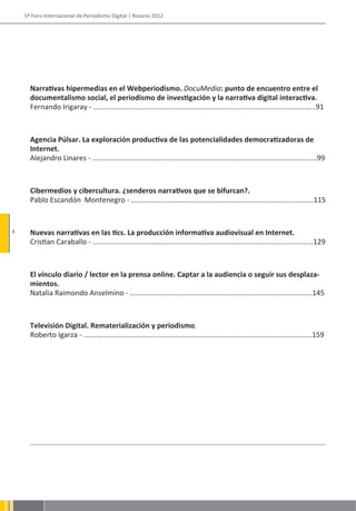 5º Foro Internacional de Periodismo Digital | Rosario 2012




      Narrativas hipermedias en el Webperiodismo. DocuMedia: punto de encuentro entre el
      documentalismo social, el periodismo de investigación y la narrativa digital interactiva.
      Fernando Irigaray - ...............................................................................................................91



      Agencia Púlsar. La exploración productiva de las potencialidades democratizadoras de
      Internet.
      Alejandro Linares - ................................................................................................................99



      Cibermedios y cibercultura. ¿senderos narrativos que se bifurcan?.
      Pablo Escandón Montenegro - ...........................................................................................115


4     Nuevas narrativas en las tics. La producción informativa audiovisual en Internet.
      Cristian Caraballo - ..............................................................................................................129



      El vínculo diario / lector en la prensa online. Captar a la audiencia o seguir sus desplaza-
      mientos.
      Natalia Raimondo Anselmino - ...........................................................................................145



      Televisión Digital. Rematerialización y periodismo.
      Roberto Igarza - ..................................................................................................................159
 