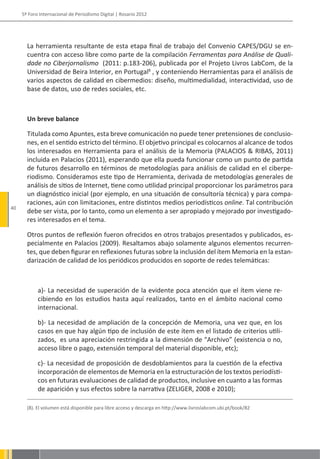 5º Foro Internacional de Periodismo Digital | Rosario 2012




       La herramienta resultante de esta etapa final de trabajo del Convenio CAPES/DGU se en-
       cuentra con acceso libre como parte de la compilación Ferramentas para Análise de Quali-
       dade no Ciberjornalismo (2011: p.183-206), publicada por el Projeto Livros LabCom, de la
       Universidad de Beira Interior, en Portugal8 , y conteniendo Herramientas para el análisis de
       varios aspectos de calidad en cibermedios: diseño, multimedialidad, interactividad, uso de
       base de datos, uso de redes sociales, etc.



       Un breve balance

       Titulada como Apuntes, esta breve comunicación no puede tener pretensiones de conclusio-
       nes, en el sentido estricto del término. El objetivo principal es colocarnos al alcance de todos
       los interesados en Herramienta para el análisis de la Memoria (PALACIOS & RIBAS, 2011)
       incluida en Palacios (2011), esperando que ella pueda funcionar como un punto de partida
       de futuros desarrollo en términos de metodologías para análisis de calidad en el ciberpe-
       riodismo. Consideramos este tipo de Herramienta, derivada de metodologías generales de
       análisis de sitios de Internet, tiene como utilidad principal proporcionar los parámetros para
       un diagnóstico inicial (por ejemplo, en una situación de consultoría técnica) y para compa-
       raciones, aún con limitaciones, entre distintos medios periodísticos online. Tal contribución
40
       debe ser vista, por lo tanto, como un elemento a ser apropiado y mejorado por investigado-
       res interesados en el tema.

       Otros puntos de reflexión fueron ofrecidos en otros trabajos presentados y publicados, es-
       pecialmente en Palacios (2009). Resaltamos abajo solamente algunos elementos recurren-
       tes, que deben figurar en reflexiones futuras sobre la inclusión del ítem Memoria en la estan-
       darización de calidad de los periódicos producidos en soporte de redes telemáticas:



            a)- La necesidad de superación de la evidente poca atención que el ítem viene re-
            cibiendo en los estudios hasta aquí realizados, tanto en el ámbito nacional como
            internacional.

            b)- La necesidad de ampliación de la concepción de Memoria, una vez que, en los
            casos en que hay algún tipo de inclusión de este ítem en el listado de criterios utili-
            zados, es una apreciación restringida a la dimensión de “Archivo” (existencia o no,
            acceso libre o pago, extensión temporal del material disponible, etc);

            c)- La necesidad de proposición de desdoblamientos para la cuestión de la efectiva
            incorporación de elementos de Memoria en la estructuración de los textos periodísti-
            cos en futuras evaluaciones de calidad de productos, inclusive en cuanto a las formas
            de aparición y sus efectos sobre la narrativa (ZELIGER, 2008 e 2010);

       (8). El volumen está disponible para libre acceso y descarga en http://www.livroslabcom.ubi.pt/book/82
 