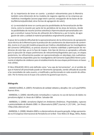 Webperiodismo en un ecosistema líquido




   d)- La importancia de tener en cuenta y producir relevamientos para la Memória
   también como dimensión de los modelos de negocios vigentes en las empresas pe-
   riodísticas investigadas (acceso pago total o parcial; conjugación de las bases de da-
   tos/Memoria/publicidad; otras formas de agregación de valor);

   e)- La necesidad de tener en cuenta para las posibilidades de Personalización de Me-
   moria, como la creación por parte de los periódicos de las áreas de lectores, donde
   las posibilidades de recorte (archivo selectivo) e hipervinculación personalizadas ven-
   gan a constituir nuevas formas de utilización de la Memoria y, por lo tanto, de agre-
   gación de valor y calidad al material periodístico originalmente producido.

A pesar de la evidente dificultad de la operacionalizacion de las dimensiones de apropiación
socio-técnica de la Memoria para la producción de cuestionarios de observación de conteni-
dos, (como es el caso del modelo propuesto por Codina y desdoblado por los investigadores
del convenio CAPES/DGU), es preciso alcanzar la máxima viabilidad y optimización de me-
diciones de este tipo, ya en la fase de mapeo. Este tipo de técnica es apropiada y utilizada
para la ejecución de etapas preliminares de relevamiento/diagnóstico para que, en etapas
posteriores, los refinamientos puedan ser operacionalizados en abordajes más cualitativos.
Las herramientas disponibles para los investigadores del Convenio Capes/DGU tienen justa-
mente el objetivo de colaborar para el establecimiento de esas etapas preliminares en bases           41
más sólidas.

El libro (PALACIOS 2011) está definido como “una caja de herramientas”, en el sentido de
que el material allí presentado puede ser libremente apropiado, siendo utilizado de acuerdo
a las necesidades de cada usuario, y modificado y perfeccionado en cada ocasión de utiliza-
ción. Por lo menos eso es lo que a los autores les gustaría que ocurra…



Bibliografía

- AMADO SUÁREZ, A. (2007): Periodismo de calidad: debates y desafios. Ed. La Crujía/FOPEA.
Buenos Aires.

- BARBOSA, S. (2004): Identificando remediações e rupturas no uso de bancos de dados no
jornalismo digital. In: Anais do II SBPJor. Salvador-BA

- BARBOSA, S. (2008): Jornalismo Digital em Ambientes Dinâmicos. Propriedades, rupturas
e potencialidades do Modelo JDBD. in: Observatorio (OBS*) Journal, 4 ,217-244, . [en línea]:
<http://obs.obercom.pt>

- BARBOSA, S. (2008): Modelo JDBD e o ciberjornalismo de quarta geração. Artigo apresenta-
do no III Congreso Internacional de Periodismo en la Red - Foro Web 2.0: Blogs, Wikis, Redes
 