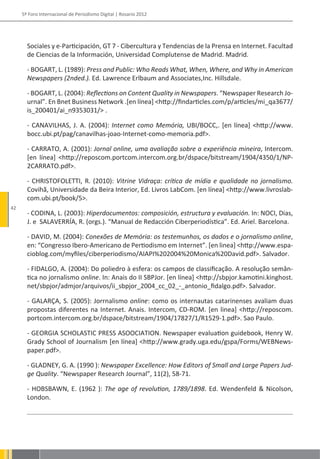 5º Foro Internacional de Periodismo Digital | Rosario 2012




       Sociales y e-Participación, GT 7 - Cibercultura y Tendencias de la Prensa en Internet. Facultad
       de Ciencias de la Información, Universidad Complutense de Madrid. Madrid.

       - BOGART, L. (1989): Press and Public: Who Reads What, When, Where, and Why in American
       Newspapers (2nded.). Ed. Lawrence Erlbaum and Associates,Inc. Hillsdale.

       - BOGART, L. (2004): Reflections on Content Quality in Newspapers. “Newspaper Research Jo-
       urnal”. En Bnet Business Network .[en línea] <http://findarticles.com/p/articles/mi_qa3677/
       is_200401/ai_n9353031/> .

       - CANAVILHAS, J. A. (2004): Internet como Memória, UBI/BOCC,. [en línea] <http://www.
       bocc.ubi.pt/pag/canavilhas-joao-Internet-como-memoria.pdf>.

       - CARRATO, A. (2001): Jornal online, uma avaliação sobre a experiência mineira, Intercom.
       [en línea] <http://reposcom.portcom.intercom.org.br/dspace/bitstream/1904/4350/1/NP-
       2CARRATO.pdf>.

       - CHRISTOFOLETTI, R. (2010): Vitrine Vidraça: crítica de mídia e qualidade no jornalismo.
       Covihã, Universidade da Beira Interior, Ed. Livros LabCom. [en línea] <http://www.livroslab-
       com.ubi.pt/book/5>.
42
       - CODINA, L. (2003): Hiperdocumentos: composición, estructura y evaluación. In: NOCI, Dias,
       J. e SALAVERRÍA, R. (orgs.). “Manual de Redacción Ciberperiodística”. Ed. Ariel. Barcelona.

       - DAVID, M. (2004): Conexões de Memória: os testemunhos, os dados e o jornalismo online,
       en: “Congresso Ibero-Americano de Pertiodismo em Internet”. [en linea] <http://www.espa-
       cioblog.com/myfiles/ciberperiodismo/AIAPI%202004%20Monica%20David.pdf>. Salvador.

       - FIDALGO, A. (2004): Do poliedro à esfera: os campos de classificação. A resolução semân-
       tica no jornalismo online. In: Anais do II SBPJor. [en línea] <http://sbpjor.kamotini.kinghost.
       net/sbpjor/admjor/arquivos/ii_sbpjor_2004_cc_02_-_antonio_fidalgo.pdf>. Salvador.

       - GALARÇA, S. (2005): Jorrnalismo online: como os internautas catarinenses avaliam duas
       propostas diferentes na Internet. Anais. Intercom, CD-ROM. [en linea] <http://reposcom.
       portcom.intercom.org.br/dspace/bitstream/1904/17827/1/R1529-1.pdf>. Sao Paulo.

       - GEORGIA SCHOLASTIC PRESS ASOOCIATION. Newspaper evaluation guidebook, Henry W.
       Grady School of Journalism [en línea] <http://www.grady.uga.edu/gspa/Forms/WEBNews-
       paper.pdf>.

       - GLADNEY, G. A. (1990 ): Newspaper Excellence: How Editors of Small and Large Papers Jud-
       ge Quality. “Newspaper Research Journal”, 11(2), 58-71.

       - HOBSBAWN, E. (1962 ): The age of revolution, 1789/1898. Ed. Wendenfeld & Nicolson,
       London.
 