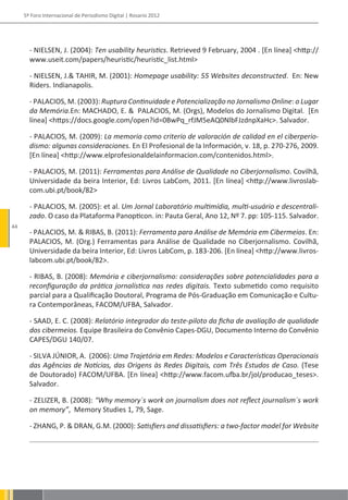 5º Foro Internacional de Periodismo Digital | Rosario 2012




       - NIELSEN, J. (2004): Ten usability heuristics. Retrieved 9 February, 2004 . [En línea] <http://
       www.useit.com/papers/heuristic/heuristic_list.html>

       - NIELSEN, J.& TAHIR, M. (2001): Homepage usability: 55 Websites deconstructed. En: New
       Riders. Indianapolis.

       - PALACIOS, M. (2003): Ruptura Continuidade e Potencialização no Jornalismo Online: o Lugar
       da Memória.En: MACHADO, E. & PALACIOS, M. (Orgs), Modelos do Jornalismo Digital. [En
       línea] <https://docs.google.com/open?id=0BwPq_rfJM5eAQ0NlbFJzdnpXaHc>. Salvador.

       - PALACIOS, M. (2009): La memoria como criterio de valoración de calidad en el ciberperio-
       dismo: algunas consideraciones. En El Profesional de la Información, v. 18, p. 270-276, 2009.
       [En línea] <http://www.elprofesionaldelainformacion.com/contenidos.html>.

       - PALACIOS, M. (2011): Ferramentas para Análise de Qualidade no Ciberjornalismo. Covilhã,
       Universidade da beira Interior, Ed: Livros LabCom, 2011. [En línea] <http://www.livroslab-
       com.ubi.pt/book/82>

       - PALACIOS, M. (2005): et al. Um Jornal Laboratório multimídia, multi-usuário e descentrali-
       zado. O caso da Plataforma Panopticon. in: Pauta Geral, Ano 12, Nº 7. pp: 105-115. Salvador.
44
       - PALACIOS, M. & RIBAS, B. (2011): Ferramenta para Análise de Memória em Cibermeios. En:
       PALACIOS, M. (Org.) Ferramentas para Análise de Qualidade no Ciberjornalismo. Covilhã,
       Universidade da beira Interior, Ed: Livros LabCom, p. 183-206. [En línea] <http://www.livros-
       labcom.ubi.pt/book/82>.

       - RIBAS, B. (2008): Memória e ciberjornalismo: considerações sobre potencialidades para a
       reconfiguração da prática jornalística nas redes digitais. Texto submetido como requisito
       parcial para a Qualificação Doutoral, Programa de Pós-Graduação em Comunicação e Cultu-
       ra Contemporâneas, FACOM/UFBA, Salvador.

       - SAAD, E. C. (2008): Relatório integrador do teste-piloto da ficha de avaliação de qualidade
       dos cibermeios. Equipe Brasileira do Convênio Capes-DGU, Documento Interno do Convênio
       CAPES/DGU 140/07.

       - SILVA JÚNIOR, A. (2006): Uma Trajetória em Redes: Modelos e Características Operacionais
       das Agências de Notícias, das Origens às Redes Digitais, com Três Estudos de Caso. (Tese
       de Doutorado) FACOM/UFBA. [En línea] <http://www.facom.ufba.br/jol/producao_teses>.
       Salvador.

       - ZELIZER, B. (2008): “Why memory´s work on journalism does not reflect journalism´s work
       on memory”, Memory Studies 1, 79, Sage.

       - ZHANG, P. & DRAN, G.M. (2000): Satisfiers and dissatisfiers: a two-factor model for Website
 