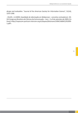 Webperiodismo en un ecosistema líquido




design and evaluation. “Journal of the American Society for Information Science”, 51(14),
1253-1268.

- ZILLER, J. A (2005): Qualidade de informação em Webjornais – conceitos norteadores1. XX-
VIII Congresso Brasileiro de Ciências da Comunicação – Uerj – 5 a 9 de setembro de 2005,[ En
línea] <http://reposcom.portcom.intercom.org.br/dspace/bitstream/1904/16804/1/R1699-
1.pdf>.




                                                                                                      45
 