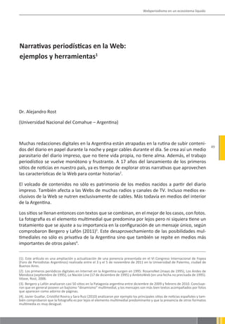 Webperiodismo en un ecosistema líquido




Narrativas periodísticas en la Web:
ejemplos y herramientas1




Dr. Alejandro Rost

(Universidad Nacional del Comahue – Argentina)



Muchas redacciones digitales en la Argentina están atrapadas en la rutina de subir conteni-
                                                                                                                                      49
dos del diario en papel durante la noche y pegar cables durante el día. Se crea así un medio
parasitario del diario impreso, que no tiene vida propia, no tiene alma. Además, el trabajo
periodístico se vuelve monótono y frustrante. A 17 años del lanzamiento de los primeros
sitios de noticias en nuestro país, ya es tiempo de explorar otras narrativas que aprovechen
las características de la Web para contar historias2.

El volcado de contenidos no sólo es patrimonio de los medios nacidos a partir del diario
impreso. También afecta a las Webs de muchas radios y canales de TV. Incluso medios ex-
clusivos de la Web se nutren exclusivamente de cables. Más todavía en medios del interior
de la Argentina.

Los sitios se llenan entonces con textos que se combinan, en el mejor de los casos, con fotos.
La fotografia es el elemento multimedial que predomina por lejos pero ni siquiera tiene un
tratamiento que se ajuste a su importancia en la configuración de un mensaje único, según
comprobaron Bergero y Lafón (2011)3. Este desaprovechamiento de las posibilidades mul-
timediales no sólo es privativa de la Argentina sino que también se repite en medios más
importantes de otros países4.

(1). Este artículo es una ampliación y actualización de una ponencia presentada en el VI Congreso Internacional de Fopea
(Foro de Periodistas Argentinos) realizada entre el 3 y el 5 de noviembre de 2011 en la Universidad de Palermo, ciudad de
Buenos Aires.
(2). Los primeros periódicos digitales en Internet en la Argentina surgen en 1995: RosarioNet (mayo de 1995), Los Andes de
Mendoza (septiembre de 1995), La Nación Line (17 de diciembre de 1995) y ÁmbitoWeb (en una fecha no precisada de 1995).
Véase, Rost, 2006.
(3). Bergero y Lafón analizaron casi 50 sitios en la Patagonia argentina entre diciembre de 2009 y febrero de 2010. Concluye-
ron que en general poseen un bajísimo “dinamismo” multimedial, y los mensajes son más bien textos acompañados por fotos
que aparecen como adorno de páginas.
(4). Javier Guallar, Cristófol Rovira y Sara Ruiz (2010) analizaron por ejemplo los principales sitios de noticias españoles y tam-
bién comprobaron que la fotografía es por lejos el elemento multimedial predominante y que la presencia de otros formatos
multimedia es muy desigual.
 