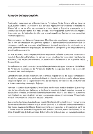 Webperiodismo en un ecosistema líquido




A modo de introducción

Cuatro años pasaron desde el Primer Foro de Periodismo Digital Rosario allá por junio de
2008, cuando todavía faltaban unos días para que Apple anunciara la salida al mercado del
iPhone 3G, un par de años para conocer la primera tablet, y Argentina se convertía en el
tercer país del mundo donde más había crecido Facebook pasando 96 mil usuarios registra-
dos a poco más de 500 mil en los días que se realizaba el foro. Twitter era una comunidad
realmente pequeña.

Basta comparar esos datos con los cerca de 20 millones de usuarios con una penetración de
casi el 50% para Facebook en Argentina, y prestar la debida atención al anuncio de que las
conexiones móviles ya superaron a las fijas como forma de acceder a los contenidos en la
Web, para confirmar que el paradigma de transición es vertiginoso y nos exige atención y
actualización permanente.

En este escenario resulta imprescindible un espacio de reflexión como este Foro Interna-
cional de Periodismo Digital que no para de crecer en calidad de contenidos y cantidad de
asistentes, y se ha posicionado como un evento anual de referencia en Argentina y toda
                                                                                                       5
Iberoamérica.

Pero el nuevo escenario también demanda la experimentación y por eso desde 2011 el Foro
de Periodismo Internacional de Periodismo Digital ha incorporado talleres de innovación
periodística en medios digitales.

Como bien dice Gumersindo Lafuente en su artículo ya pasó la hora de buscar certezas don-
de sólo hay incertidumbres. Mucho se habla de la crisis del periodismo acelerada por la con-
vergencia digital, y de la tragedia económica de los medios, pero es hora de acostumbrarse
al nuevo escenario y a sus reglas de juego.

También se trata de asumir postura, mientras se ha intentado instalar la idea de que la irrup-
ción de las aplicaciones móviles van a significar la muerte de la Web abierta a mano de las
aplicaciones cerradas, preferimos sostener como Mitchell Baker la idea de que la plataforma
móvil debería ser sobre la Web y por eso venimos sosteniendo el concepto de Webperiodis-
mo que tomamos hace unos años de Joao Canavilhas.

 Justamente el autor portugués aborda en este libro la relación entre Internet y convergencia
de contenidos desnudando que lo que parece obvio no lo es tanto en un ecosistema mediá-
tico líquido cuyos contenidos se debaten entre la convergencia y la divergencia a partir de
la fuerte irrupción de las tecnologías con alto nivel de ubicuidad, como los móviles y las ta-
blets. El académico de la Universidad de Beira Interior entiende que los nuevos dispositivos
 