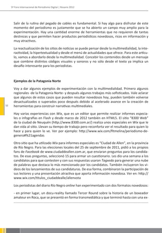 5º Foro Internacional de Periodismo Digital | Rosario 2012




       Salir de la rutina del pegado de cables es fundamental. Si hay algo para disfrutar de este
       momento del periodismo es justamente que se ha abierto un campo muy amplio para la
       experimentación. Hay una cantidad enorme de herramientas que no requieren de tantas
       destrezas y que permiten hacer productos periodísticos novedosos, ricos en información y
       muy atractivos.

       La reactualización de los sitios de noticias se puede pensar desde la multimedialidad, la inte-
       ractividad, la hipertextualidad y desde el menú de actualidades que ofrece. Para este artícu-
       lo, vamos a abordarlo desde la multimedialidad. Concebir los contenidos desde un mensaje
       que combine distintos códigos visuales y sonoros y no sólo desde el texto ya implica un
       desafío interesante para los periodistas.



       Ejemplos de la Patagonia Norte

       Voy a dar algunos ejemplos de experimentación con la multimedialidad. Primero algunos
       regionales -de la Patagonia Norte- y después algunos trabajos más sofisticados. Vale aclarar
       que algunos de estos casos que pueden resultar novedosos hoy, pueden también volverse
       desactualizados o superados poco después debido al acelerado avance en la creación de
50     herramientas para construir narrativas multimediales.

       Hay varias experiencias con Wix, que es un editor que permite realizar informes especia-
       les o infografías en Flash y desde marzo de 2012 también en HTML5. El sitio “8300 Web”
       de la ciudad de Neuquén (http://www.8300.com.ar/) realiza unos especiales en Wix que le
       dan vida al sitio. Llevan su tiempo de trabajo pero reconforta ver el resultado para quien lo
       hace y para quien lo ve. Ver por ejemplo: http://www.wix.com/fitmelina/periodismo-de-
       genero#%21agendas

       Otro sitio que ha utilizado Wix para informes especiales es “Ciudad de Allen”, en la provincia
       de Río Negro. Para las elecciones locales del 25 de septiembre de 2011, pidió a los propios
       fans de Facebook de www.ciudaddeallen.com.ar, que enviaran preguntas para los candida-
       tos. De esas preguntas, seleccionó 15 para armar un cuestionario. Les dio una semana a los
       candidatos para que contesten y con sus respuestas usaron Tagxedo para generar una nube
       de palabras que destaca lo más mencionado por los candidatos. También incluyeron los vi-
       deos de los lanzamientos de sus candidaturas. De esa forma, combinaron la participación de
       sus lectores y una presentación atractiva que aporta información novedosa. Ver en: http://
       www.wix.com/titulos_ciudaddealle/allenvota

       Los periodistas del diario Río Negro online han experimentado con dos formatos novedosos:

       - en primer lugar, un docu-reality llamado Tercer Round sobre la historia de un boxeador
       amateur en Roca, que se presentó en forma transmediática y que terminó hasta con una ex-
 