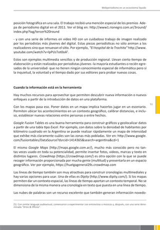 Webperiodismo en un ecosistema líquido




posición fotográfica en una sala. El trabajo recibió una mención especial de los premios Ade-
pa de periodismo digital en el 2011. Ver el blog en: http://www1.rionegro.com.ar/3round/
index.php?tag/tercer%20round

- y con una serie de informes en video HD con un cuidadoso trabajo de imagen realizado
por los periodistas más jóvenes del digital. Estas piezas periodísticas no sólo animan a los
realizadores sino que renuevan el sitio. Por ejemplo, “El hospital de la Trochita” http://www.
youtube.com/watch?v=lpPUsTot0oA5.

Estos son ejemplos multimedia sencillos y de producción regional. Llevan cierto tiempo de
elaboración y están realizados por periodistas jóvenes -la mayoría estudiantes o recién egre-
sados de la universidad- que no tienen ningún conocimiento especial de informática pero sí
la inquietud, la voluntad y el tiempo dado por sus editores para probar nuevas cosas.



Cuando la información está en la herramienta

Hay muchos recursos para aprovechar que permiten descubrir nueva información o nuevos
enfoques a partir de la introducción de datos en una plataforma.
                                                                                                                             51
Con los mapas pasa eso. Poner datos en un mapa implica hacerlos jugar en un escenario.
Permiten ubicar los acontecimientos en un contexto geográfico, calibrar distancias, e inclu-
so, establecer nuevas relaciones entre personas o entre hechos.

Google Fusion Tables es una buena herramienta para construir gráficos y geolocalizar datos
a partir de una tabla tipo Excel. Por ejemplo, con datos sobre la densidad de habitantes por
kilómetro cuadrado en la Argentina se puede realizar rápidamente un mapa de intensidad
que exhibe más claramente cuáles son las zonas más pobladas. Ver en: http://www.google.
com/fusiontables/DataSource?dsrcid=1414365&search=argentina&cd=1

El mismo Google Maps (http://maps.google.com.ar/), mucho más conocido pero no tan-
tas veces usado en toda su potencialidad, permite insertar fotos, videos, marcas y texto en
distintos lugares. Crowdmap (https://crowdmap.com/) es otra opción con la que se puede
recoger información proporcionada por mucha gente (multitud) y presentarla en un espacio
geográfico. Ver por ejemplo, https://huelgageneral29s.crowdmap.com

Las líneas de tiempo también son muy atractivas para construir cronologías multimediales y
hay varias opciones para usar. Una de ellas es Dipity (http://www.dipity.com/). Si los mapas
permiten dar un contexto espacial, las líneas de tiempo aportan un contexto temporal. No se
dimensiona de la misma manera una cronología en texto que puesta en una línea de tiempo.

Las nubes de palabras son un recurso excelente que también generan información novedo-


(5). Con similar lenguaje audiovisual, comenzaron a experimentar con entrevistas a músicos y, después, con una serie deno-
minada “Artes & Oficios”.
 