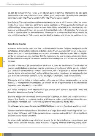 5º Foro Internacional de Periodismo Digital | Rosario 2012




       sa. Son de realización muy rápida y, sin abusar, pueden ser muy interesantes no sólo para
       mostrar discursos sino, más interesante todavía, para compararlos. Dos sitios que permiten
       este recurso son http://www.wordle.net/ y http://www.tagxedo.com/

       Storify (http://storify.com/) es una herramienta que no puede faltar en una redacción multi-
       media. Para contar historias a partir de lo que se publica en la Web y, particularmente, en las
       redes sociales. Para narrar las repercusiones de un hecho en la Web. Para visualizar una dis-
       cusión o un diálogo entre dos personajes de la actualidad en las redes sociales. Para mostrar
       distintas ópticas sobre un acontecimiento. Para mostrar la cobertura de distintos medios de
       una noticia importante. Todo en una forma más atractiva que una simple narración en texto.



       Periodismo de datos

       Hasta acá veíamos soluciones sencillas, con herramienta simples. Después hay ejemplos más
       sofisticados. El llamado Periodismo de Datos o Data Driven Journalism ofrece un campo inte-
       resantísimo para la visualización de importantes volúmenes de información. Se trata de pre-
       sentar en forma visual gran cantidad de información que de otra forma no se comprendería.
       No es darle sólo un toque cosmético: revela información que de otra manera no podríamos
52     conocer.

       ¿Cuál es la diferencia del periodismo de datos con el resto del periodismo? “Quizás sean las
       nuevas posibilidades que se abren cuando se combina el tradicional ‘olfato para las noticias’
       y su capacidad para contar una historia convincente, con la magnitud y el alcance de la infor-
       mación digital ahora disponible”, define el Data Journalism Handbook, un trabajo colectivo
       que muestra numerosos ejemplos (Gray, Bounegru y Chambers, 2012: introducción).

       Ahí resulta imprescindible el trabajo codo a codo entre periodistas, programadores y, mejor
       todavía, si incorporamos diseñadores. La función de los programadores o desarrolladores
       inquietos en un sitio Web es primordial.

       Hay varios ejemplos a nivel internacional que aportan sitios como el New York Times, The
       Guardian, Washington Post y ProPublica.

       El diario neoyorkino se destacó en el Mundial de Sudáfrica 2010 con una serie de visualiza-
       ciones. Una de ellas la creó para mostrar gráficamente cuáles eran los jugadores más men-
       cionados en Facebook. Ver “The world cup players on Facebook, day by day”,

       http://www.nytimes.com/interactive/2010/07/02/sports/soccer/facebook-worldcup.html

       También demensionó los cambios electorales a lo largo de 50 años en el Congreso de Esta-
       dos Unidos: “A historic shift”, http://www.nytimes.com/interactive/2010/11/03/us/politics/
       election-results-house-shift.html

       Ha presentado trabajos muy minuciosos a partir de los datos del censo, con números que
       llegan a cada ciudad e incluso a cada manzana: “Mapping America: every city, every block”
 