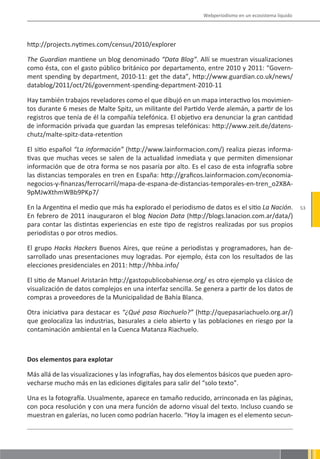 Webperiodismo en un ecosistema líquido




http://projects.nytimes.com/census/2010/explorer

The Guardian mantiene un blog denominado “Data Blog”. Allí se muestran visualizaciones
como ésta, con el gasto público británico por departamento, entre 2010 y 2011: “Govern-
ment spending by department, 2010-11: get the data”, http://www.guardian.co.uk/news/
datablog/2011/oct/26/government-spending-department-2010-11

Hay también trabajos reveladores como el que dibujó en un mapa interactivo los movimien-
tos durante 6 meses de Malte Spitz, un militante del Partido Verde alemán, a partir de los
registros que tenía de él la compañía telefónica. El objetivo era denunciar la gran cantidad
de información privada que guardan las empresas telefónicas: http://www.zeit.de/datens-
chutz/malte-spitz-data-retention

El sitio español “La información” (http://www.lainformacion.com/) realiza piezas informa-
tivas que muchas veces se salen de la actualidad inmediata y que permiten dimensionar
información que de otra forma se nos pasaría por alto. Es el caso de esta infografía sobre
las distancias temporales en tren en España: http://graficos.lainformacion.com/economia-
negocios-y-finanzas/ferrocarril/mapa-de-espana-de-distancias-temporales-en-tren_o2X8A-
9pMJwXthmWBb9PKp7/

En la Argentina el medio que más ha explorado el periodismo de datos es el sitio La Nación.           53
En febrero de 2011 inauguraron el blog Nacion Data (http://blogs.lanacion.com.ar/data/)
para contar las distintas experiencias en este tipo de registros realizadas por sus propios
periodistas o por otros medios.

El grupo Hacks Hackers Buenos Aires, que reúne a periodistas y programadores, han de-
sarrollado unas presentaciones muy logradas. Por ejemplo, ésta con los resultados de las
elecciones presidenciales en 2011: http://hhba.info/

El sitio de Manuel Aristarán http://gastopublicobahiense.org/ es otro ejemplo ya clásico de
visualización de datos complejos en una interfaz sencilla. Se genera a partir de los datos de
compras a proveedores de la Municipalidad de Bahía Blanca.

Otra iniciativa para destacar es “¿Qué pasa Riachuelo?” (http://quepasariachuelo.org.ar/)
que geolocaliza las industrias, basurales a cielo abierto y las poblaciones en riesgo por la
contaminación ambiental en la Cuenca Matanza Riachuelo.



Dos elementos para explotar

Más allá de las visualizaciones y las infografías, hay dos elementos básicos que pueden apro-
vecharse mucho más en las ediciones digitales para salir del “solo texto”.

Una es la fotografía. Usualmente, aparece en tamaño reducido, arrinconada en las páginas,
con poca resolución y con una mera función de adorno visual del texto. Incluso cuando se
muestran en galerías, no lucen como podrían hacerlo. “Hoy la imagen es el elemento secun-
 