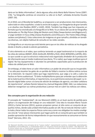 5º Foro Internacional de Periodismo Digital | Rosario 2012




       dario en las Webs informativas”, decía algunos años atrás María Bella Palomo Torres (2007:
       170). “La fotografía continúa sin encontrar su sitio en la Red”, señalaba Armentia Vizuete
       (2007: 59).

       En el 2010, con el Mundial de Sudáfrica, se empezaron a ver producciones más interesantes,
       sobre todo en sitios españoles: a todo lo ancho de la página, con fotogalerías de gran tamaño
       y en diseños más flexibles (ROST y LIUZZI, 2010). También hay blogs que han impuesto un
       formato que ha reivindicado a la fotografía en la Web. Ya un clásico del uso de las fotografías
       destacadas es The Big Picture (blog del Boston.com) (http://www.boston.com/bigpicture/),
       y luego también In Focus (http://www.theatlantic.com/infocus/) o The Frame (http://blogs.
       sacbee.com/photos/). Estas colecciones de imágenes en gran tamaño y divididas en temáti-
       cas diversas, son objeto habitual de consulta en las redes sociales.

       La fotografía es un recurso que está latente pero que en los sitios de noticias se ha ahogado
       desde el diseño y desde la edición periodística.

       El otro elemento es el video, que continúa teniendo un papel testimonial en la mayoría de
       los sitios de noticias (MASIP, 2010; GUALLAR, ROVIRA y RUIZ, 2010; BERGERO y LAFÓN, 201).
       Lo que sucede es que la estructura redaccional está organizada alrededor de la producción
       de información para el medio tradicional (sea diario, TV o radio), que luego reutilizan para el
54     digital. No hay equipamiento ni abundan los periodistas capacitados para la producción de
       videos de calidad para la Web.

       Sin embargo, el video tiene un valor informativo y un poder de atracción que es insuperable.
       Y no sólo para levantar los goles de un partido de fútbol o mostrar la última noticia curiosa
       de la televisión. Se requiere video que haga reporterismo, que salga a la calle y cubra los
       hechos en forma audiovisual. “El éxito multiplataforma pasa por entender que la obtención
       de la materia prima informativa, el reporterismo, no es patrimonio exclusivo del papel. La re-
       dacción digital debe sumar a la tarea de edición de teletipos de agencia, una labor cotidiana
       de reporterismo”, señalan Ramón Salaverría y Samuel Negredo (2008: 166). Las redacciones
       deberían reorganizar sus rutinas productivas y pensar más en cubrir las noticias con videos.



       Dos conceptos para la organización de una redacción

       El concepto de “modularidad”, de Lev Manovich (2005), es un buen punto de partida para
       aplicar a la organización del trabajo en una redacción6. Esta idea la rescatan Mario Tascón
       (2011) y Carlos Serrano (2011), quienes proponen pensar al sitio como un conjunto de pe-
       queños nichos, donde cada unidad informativa puede ser útil. No se trata de intentar cubrir-
       lo todo y llenar todos los espacios físicos como sea y como nos obligaban los medios analógi-
       cos sino de “crear piezas interesantes que hagan parte de un conjunto pero que también se
       puedan aprovechar de forma independiente sin que necesariamente se consuman en forma
       lineal” (Serrano, 2011: 25).


       (6). Manovich identifica cinco principios de los “nuevos medios”: representación numérica, modularidad, automatización,
       variabilidad y transcodificación. La modularidad alude a la “estructura fractal que tienen los medios”. Dice Manovich: “de
       la misma manera que un fractal posee la misma estructura a diferentes escalas, el objeto de los nuevos medios presenta
       siempre la misma estructura modular” (2005:75).
 