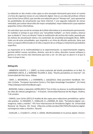 Webperiodismo en un ecosistema líquido




La redacción en dos niveles o dos capas es otro concepto interesante para tener en cuenta
a la hora de organizar tareas en una redacción digital. Esta es una idea del profesor chileno
Juan Carlos Camus (2011), que concibe una redacción para el “tiempo real”, para aprovechar
las posibilidades de actualización que tiene Internet. Y una segunda redacción de menor
velocidad, para activar desarrollos de mayor complejidad, mayor elaboración y que exploten
pequeños nichos informativos.

Se suele decir que una de las ventajas de la Web informativa es la actualización permanente.
En realidad, la ventaja es que ofrece una “actualidad múltiple”, un menú amplio y diverso
que va desde el “vivo y en directo” hasta la reutilización del archivo del medio, pasando por
las noticias de actualización diaria y los contenidos de actualidad prolongada (Rost, 2004).
Cada una de estas actualidades, que responde a un ritmo de difusión particular, tiene que
tener un espacio diferenciado en el sitio y requiere de un enfoque y tratamiento periodístico
específico.

Lo importante en la multimedialidad es la experimentación. La experimentación oxigena,
permite definir nuevas narrativas, divierte, saca de la rutina, descubre nuevos enfoques y
genera un sitio mucho más interesante para leer y ver. Un sitio que no aburre ni al que lo
hace ni al que lo lee.
                                                                                                      55


Bibliografía

- ARMENTIA VIZUETE, J. I. (2007). La lenta evolución del diseño periodístico en la Red. En
LARRONDO URETA, A. y SERRANO TELLERÍA A. (Eds). “Diseño periodístico en Internet”. Ed.
Universidad del País Vasco. Bilbao.

- GRAY, J.; BOUNEGRU, L. y CHAMBERS, L. (eds)(2012): Data journalism handbook. Ver-
sión 1.0 beta. “European Journalism Centre y The Open Knowledge Foundation”. [En línea]
<http://datajournalismhandbook.org/>.

- BERGERO, Fabián y Sebastián LAFÓN (2011) “Con la foto no alcanza: la multimedialidad en
los sitios de noticias patagónicos.”. 9 Enacom. Universidad Nacional de Río Negro. Viedma,
7 de octubre.

- CAMUS, Juan Carlos (2011) El modelo de dos capas para redacciones periodísticas: aplica-
ción práctica. En IRIGARAY, F.; CEBALLOS, D. y MANNA, M. (Eds). “Periodismo digital: con-
vergencia, redes y móviles”. 4To Foro Internacional de Periodismo Digital. Ed. Universidad
Nacional de Rosario. [En línea] <http://es.scribd.com/doc/58175951/Periodismo-digital-
convergencia-redes-y-moviles>. Rosario.

- GUALLAR, J.; Cristófol R. y RUIZ, S. (2010): Multimedialidad en la prensa digital. Elemen-
 