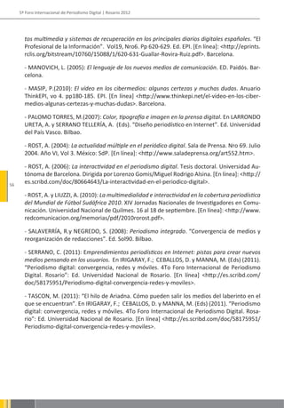5º Foro Internacional de Periodismo Digital | Rosario 2012




       tos multimedia y sistemas de recuperación en los principales diarios digitales españoles. “El
       Profesional de la Información”. Vol19, Nro6. Pp 620-629. Ed. EPI. [En línea]: <http://eprints.
       rclis.org/bitstream/10760/15088/1/620-631-Guallar-Rovira-Ruiz.pdf>. Barcelona.

       - MANOVICH, L. (2005): El lenguaje de los nuevos medios de comunicación. ED. Paidós. Bar-
       celona.

       - MASIP, P.(2010): El vídeo en los cibermedios: algunas certezas y muchas dudas. Anuario
       ThinkEPI, vo 4. pp180-185. EPI. [En línea] <http://www.thinkepi.net/el-video-en-los-ciber-
       medios-algunas-certezas-y-muchas-dudas>. Barcelona.

       - PALOMO TORRES, M.(2007): Color, tipografía e imagen en la prensa digital. En LARRONDO
       URETA, A. y SERRANO TELLERÍA, A. (Eds). “Diseño periodístico en Internet”. Ed. Universidad
       del País Vasco. Bilbao.

       - ROST, A. (2004): La actualidad múltiple en el periódico digital. Sala de Prensa. Nro 69. Julio
       2004. Año VI, Vol 3. México: SdP. [En línea]: <http://www.saladeprensa.org/art552.htm>.

       - ROST, A. (2006): La interactividad en el periodismo digital. Tesis doctoral. Universidad Au-
       tónoma de Barcelona. Dirigida por Lorenzo Gomis/Miguel Rodrigo Alsina. [En línea]: <http://
56
       es.scribd.com/doc/80664643/La-interactividad-en-el-periodico-digital>.

       - ROST, A. y LIUZZI, A. (2010): La multimedialidad e interactividad en la cobertura periodística
       del Mundial de Fútbol Sudáfrica 2010. XIV Jornadas Nacionales de Investigadores en Comu-
       nicación. Universidad Nacional de Quilmes. 16 al 18 de septiembre. [En línea]: <http://www.
       redcomunicacion.org/memorias/pdf/2010rorost.pdf>.

       - SALAVERRÍA, R.y NEGREDO, S. (2008): Periodismo integrado. “Convergencia de medios y
       reorganización de redacciones”. Ed. Sol90. Bilbao.

       - SERRANO, C. (2011): Emprendimientos periodísticos en Internet: pistas para crear nuevos
       medios pensando en los usuarios. En IRIGARAY, F.; CEBALLOS, D. y MANNA, M. (Eds) (2011).
       “Periodismo digital: convergencia, redes y móviles. 4To Foro Internacional de Periodismo
       Digital. Rosario”: Ed. Universidad Nacional de Rosario. [En línea] <http://es.scribd.com/
       doc/58175951/Periodismo-digital-convergencia-redes-y-moviles>.

       - TASCON, M. (2011): “El hilo de Ariadna. Cómo pueden salir los medios del laberinto en el
       que se encuentran”. En IRIGARAY, F.; CEBALLOS, D. y MANNA, M. (Eds) (2011). “Periodismo
       digital: convergencia, redes y móviles. 4To Foro Internacional de Periodismo Digital. Rosa-
       rio”: Ed. Universidad Nacional de Rosario. [En línea] <http://es.scribd.com/doc/58175951/
       Periodismo-digital-convergencia-redes-y-moviles>.
 