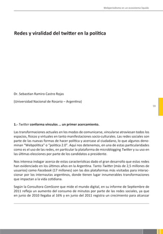 Webperiodismo en un ecosistema líquido




Redes y viralidad del twitter en la política




Dr. Sebastian Ramiro Castro Rojas

(Universidad Nacional de Rosario – Argentina)
                                                                                                        59




1.- Twitter conforma vínculos … un primer acercamiento.

Las transformaciones actuales en los modos de comunicarse, vincularse atraviesan todos los
espacios, físicos y virtuales en tanto manifestaciones socio-culturales. Las redes sociales son
parte de las nuevas formas de hacer política y acercase al ciudadano, lo que algunos deno-
minan “Webpolítica” o “politica 2.0”. Aquí nos detenemos, en una de estas particularidades
como es el uso de las redes, en particular la plataforma de microblogging Twitter y su uso en
las últimas elecciones por parte de los candidatos a presidente.

Nos interesa indagar acerca de estas características dado el gran desarrollo que estas redes
han evidenciado en los últimos años en la Argentina. Tanto Twitter (más de 2,5 millones de
usuarios) como Facebook (17 millones) son las dos plataformas más visitadas para interac-
cionar por los internautas argentinos, donde tienen lugar innumerables transformaciones
que impactan a la vida cotidiana.

Según la Consultora ComScore que mide el mundo digital, en su informe de Septiembre de
2011 refleja un aumento del consumo de minutos por parte de las redes sociales, ya que
en junio de 2010 llegaba al 16% y en junio del 2011 registra un crecimiento para alcanzar
 